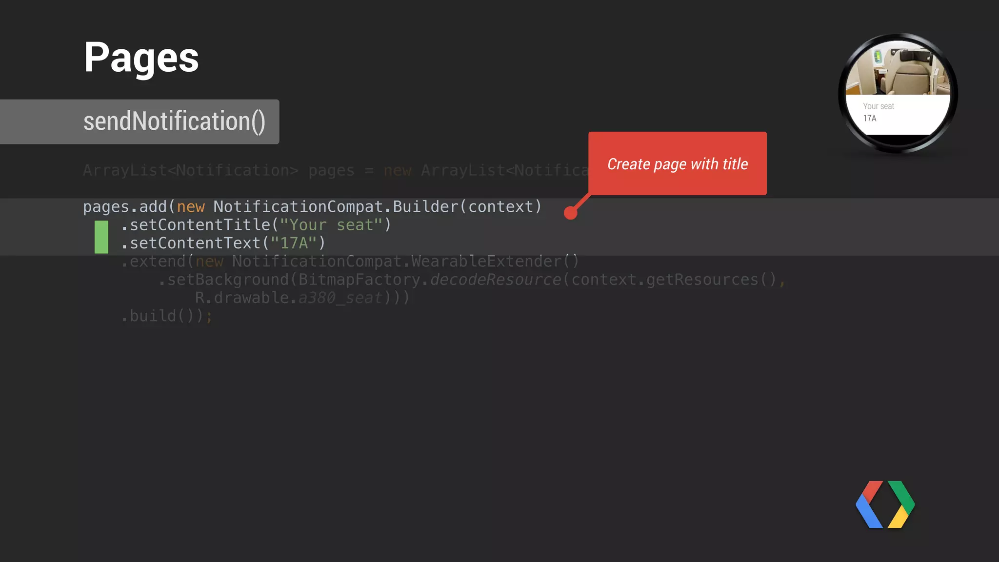 ArrayList<Notification> pages = new ArrayList<Notification>(); 
pages.add(new NotificationCompat.Builder(context) 
.setContentTitle("Your seat") 
.setContentText("17A") 
.extend(new NotificationCompat.WearableExtender() 
.setBackground(BitmapFactory.decodeResource(context.getResources(),
R.drawable.a380_seat))) 
.build());
sendNotification()
Pages
Set background image
 
