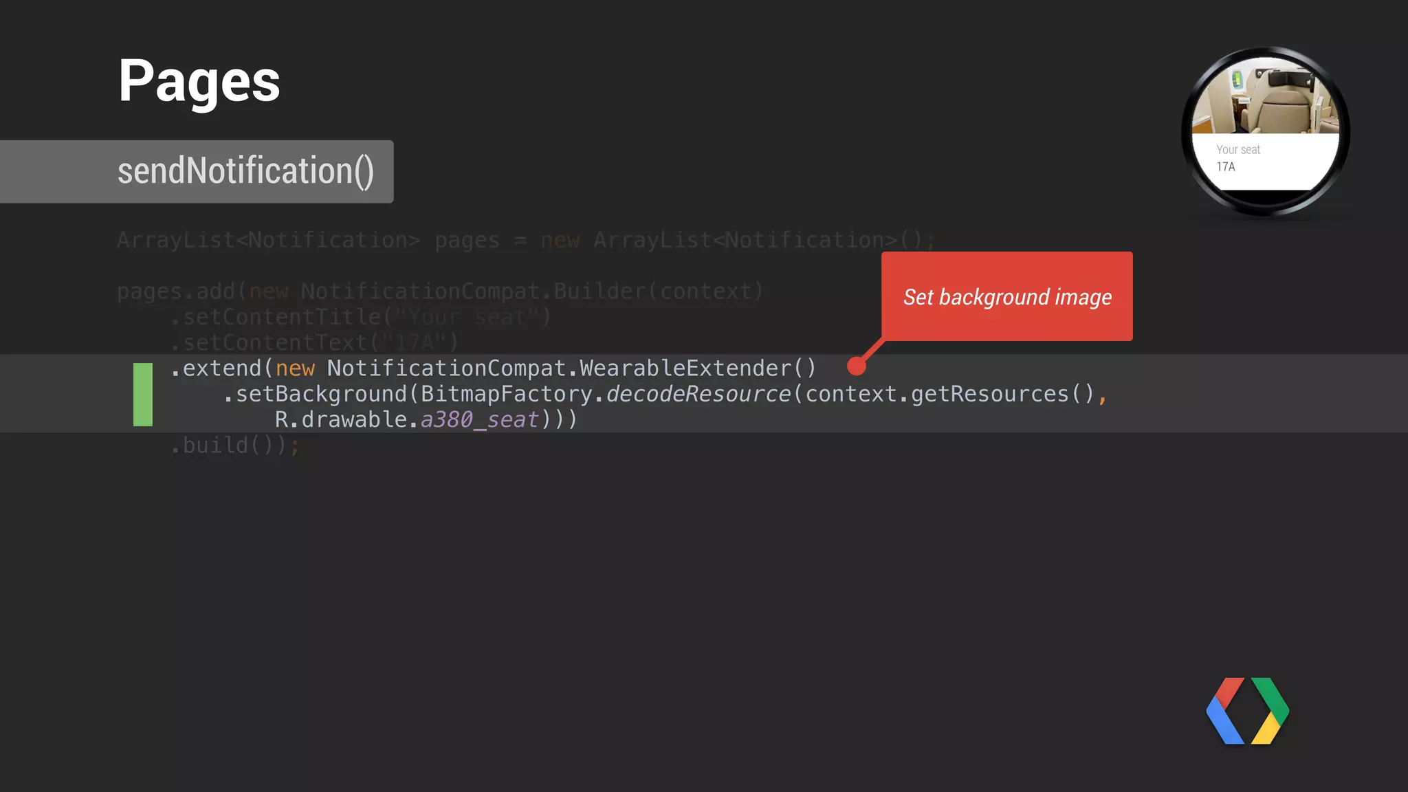 pages.add(new NotificationCompat.Builder(context) 
.extend(new NotificationCompat.WearableExtender() 
.setHintShowBackgroundOnly(true)
.setHintAvoidBackgroundClipping(true) 
.setHintScreenTimeout(NotificationCompat.WearableExtender.SCREEN_TIMEOUT_LONG) 
.setBackground(
BitmapFactory.decodeResource(
context.getResources(),
R.drawable.qrcode))) 
.build());
sendNotification()
Background Only Pages
 