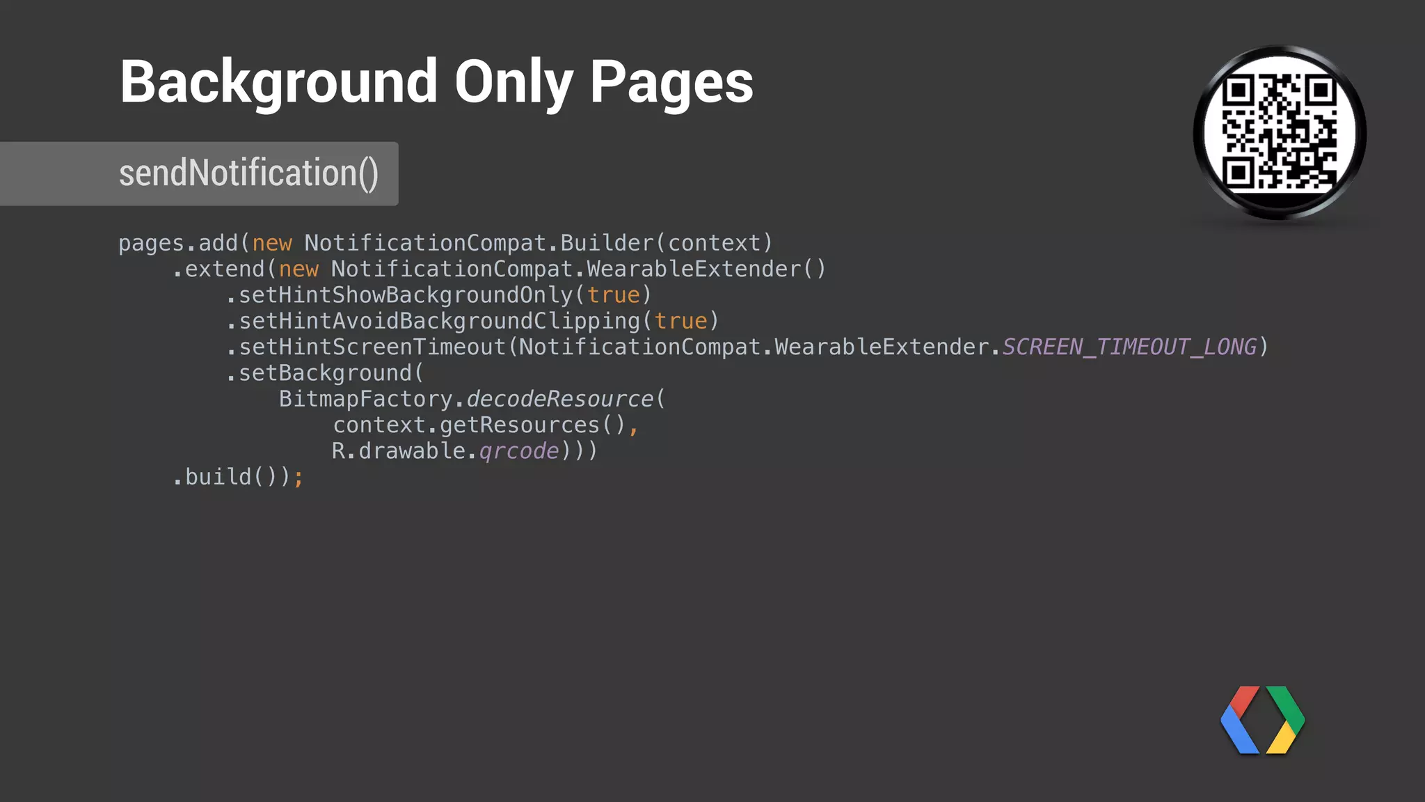 pages.add(new NotificationCompat.Builder(context) 
.extend(new NotificationCompat.WearableExtender() 
.setHintShowBackgroundOnly(true)
.setHintAvoidBackgroundClipping(true) 
.setHintScreenTimeout(NotificationCompat.WearableExtender.SCREEN_TIMEOUT_LONG) 
.setBackground(
BitmapFactory.decodeResource(
context.getResources(),
R.drawable.qrcode))) 
.build());
sendNotification()
Background Only Pages
Show background only
Don’t clip on round displays
Extended timeout
 