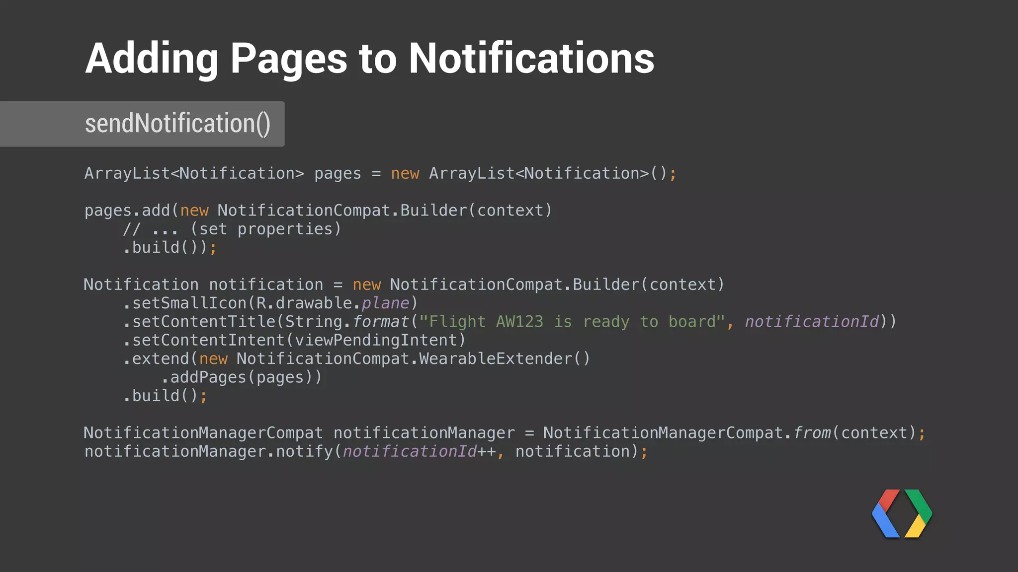 ArrayList<Notification> pages = new ArrayList<Notification>(); 
pages.add(new NotificationCompat.Builder(context) 
// ... (set properties) 
.build());
Notification notification = new NotificationCompat.Builder(context) 
.setSmallIcon(R.drawable.plane) 
.setContentTitle(String.format("Flight AW123 is ready to board", notificationId)) 
.setContentIntent(viewPendingIntent) 
.extend(new NotificationCompat.WearableExtender() 
.addPages(pages)) 
.build(); 
 
NotificationManagerCompat notificationManager = NotificationManagerCompat.from(context); 
notificationManager.notify(notificationId++, notification); 
sendNotification()
Adding Pages to Notifications
Build pages
 