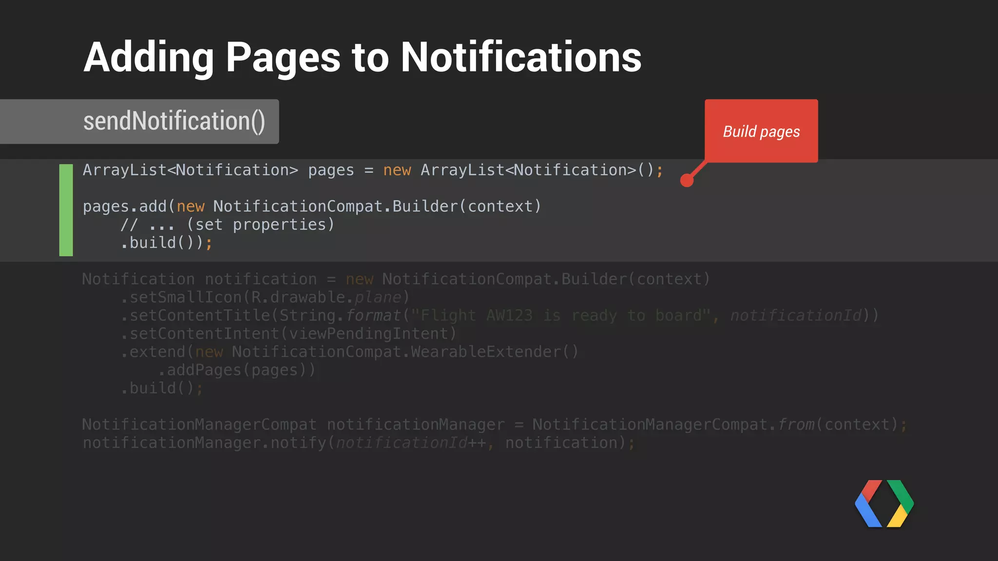 ArrayList<Notification> pages = new ArrayList<Notification>(); 
pages.add(new NotificationCompat.Builder(context) 
// ... (set properties) 
.build());
Notification notification = new NotificationCompat.Builder(context) 
.setSmallIcon(R.drawable.plane) 
.setContentTitle(String.format("Flight AW123 is ready to board", notificationId)) 
.setContentIntent(viewPendingIntent) 
.extend(new NotificationCompat.WearableExtender() 
.addPages(pages)) 
.build(); 
 
NotificationManagerCompat notificationManager = NotificationManagerCompat.from(context); 
notificationManager.notify(notificationId++, notification); 
sendNotification()
Adding Pages to Notifications
Add pages to notification
 