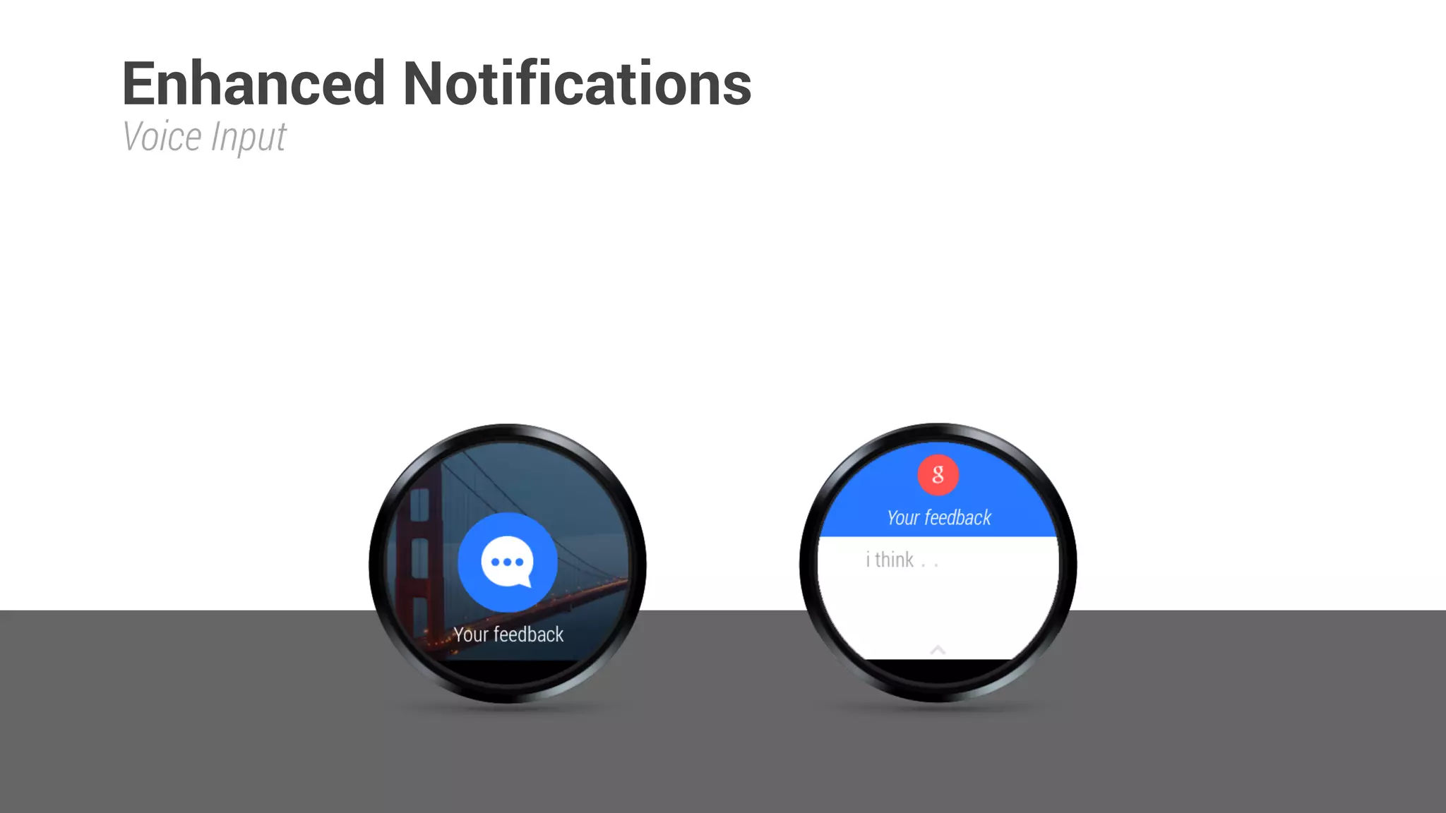 // Feedback intent 
Intent replyIntent = new Intent(context, DummyActivity.class); 
PendingIntent replyPendingIntent = PendingIntent.getActivity(context, 0, replyIntent, 0); 
 
String replyLabel = context.getResources().getString(R.string.reply_label); 
String[] cannedResponses = context.getResources().getStringArray(R.array.canned_responses); 
RemoteInput remoteInput = new RemoteInput.Builder(EXTRA_VOICE_REPLY) 
.setLabel(replyLabel) 
.setChoices(cannedResponses) 
.build(); 
 
NotificationCompat.Action replyAction = 
new NotificationCompat.Action.Builder(
R.drawable.chatbubble_working,
replyLabel,
replyPendingIntent) 
.addRemoteInput(remoteInput) 
.build();
Notification notification = new NotificationCompat.Builder(context) 
.setSmallIcon(R.drawable.ic_launcher) 
.setSmallIcon(R.drawable.plane) 
sendNotification()
Voice Input
 