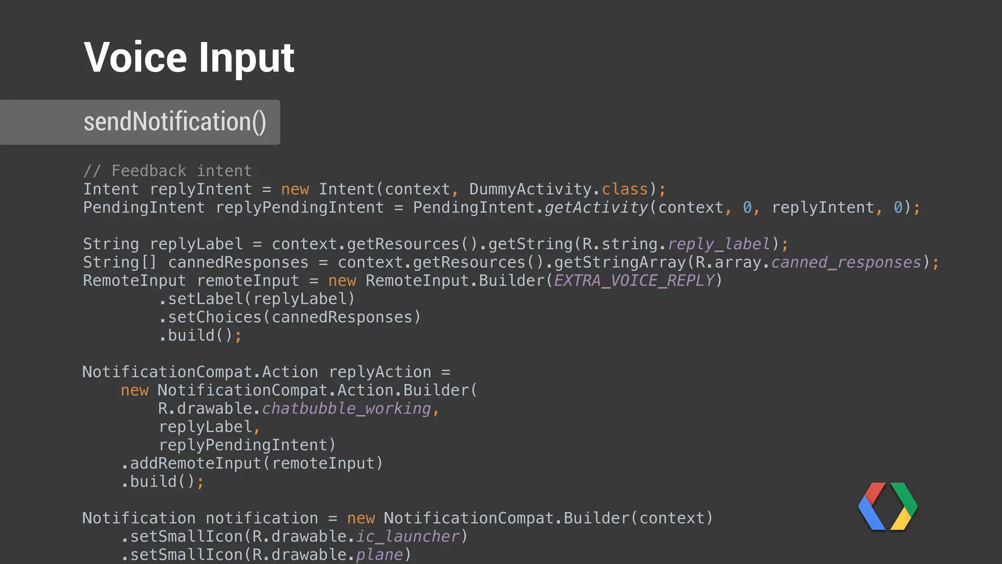 // Feedback intent 
Intent replyIntent = new Intent(context, DummyActivity.class); 
PendingIntent replyPendingIntent = PendingIntent.getActivity(context, 0, replyIntent, 0); 
 
String replyLabel = context.getResources().getString(R.string.reply_label); 
String[] cannedResponses = context.getResources().getStringArray(R.array.canned_responses); 
RemoteInput remoteInput = new RemoteInput.Builder(EXTRA_VOICE_REPLY) 
.setLabel(replyLabel) 
.setChoices(cannedResponses) 
.build(); 
 
NotificationCompat.Action replyAction = 
new NotificationCompat.Action.Builder(
R.drawable.chatbubble_working,
replyLabel,
replyPendingIntent) 
.addRemoteInput(remoteInput) 
.build();
Notification notification = new NotificationCompat.Builder(context) 
.setSmallIcon(R.drawable.ic_launcher) 
.setSmallIcon(R.drawable.plane) 
sendNotification()
Voice Input
Create pending intent
 