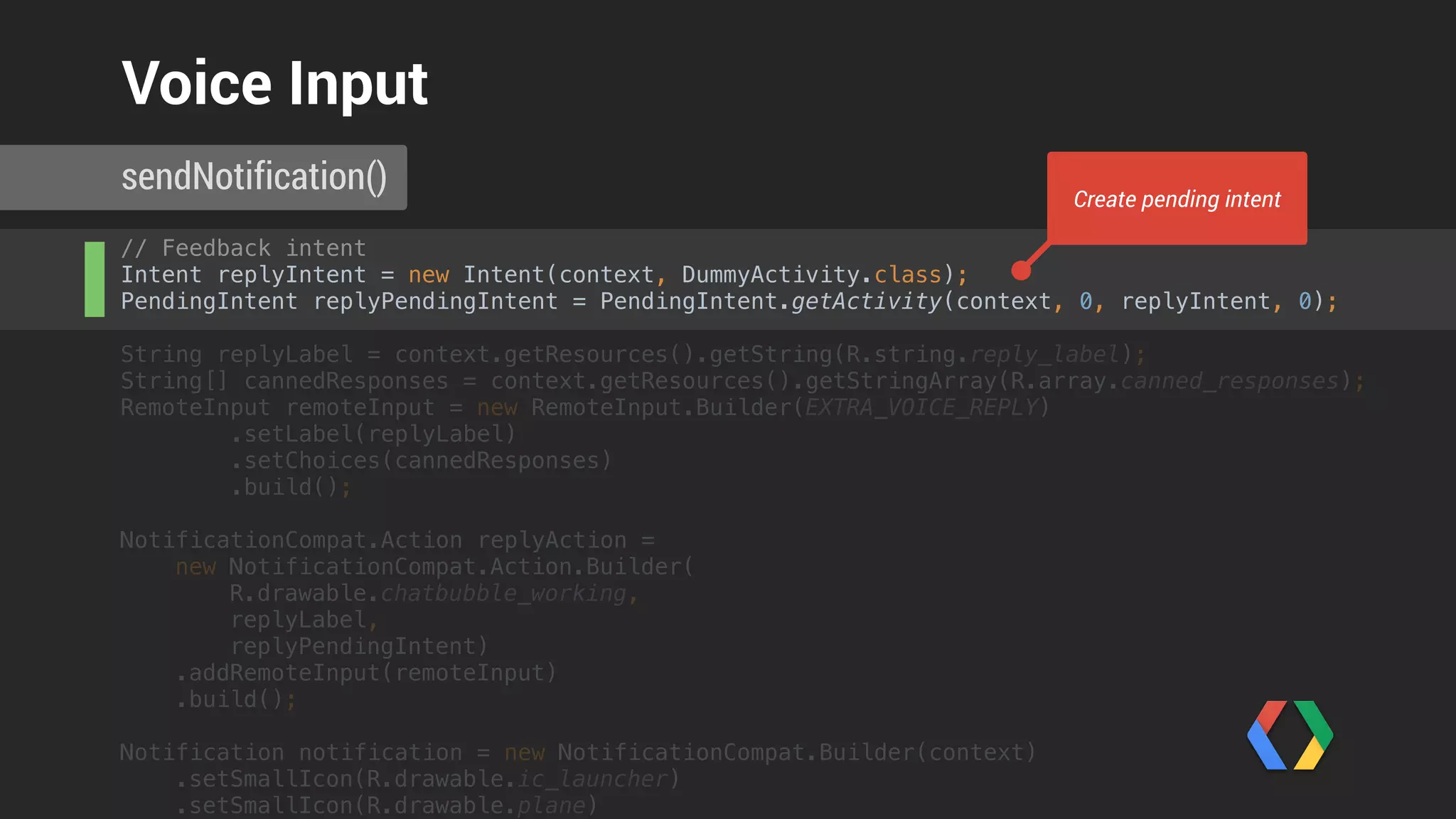 // Feedback intent 
Intent replyIntent = new Intent(context, DummyActivity.class); 
PendingIntent replyPendingIntent = PendingIntent.getActivity(context, 0, replyIntent, 0); 
 
String replyLabel = context.getResources().getString(R.string.reply_label); 
String[] cannedResponses = context.getResources().getStringArray(R.array.canned_responses); 
RemoteInput remoteInput = new RemoteInput.Builder(EXTRA_VOICE_REPLY) 
.setLabel(replyLabel) 
.setChoices(cannedResponses) 
.build(); 
 
NotificationCompat.Action replyAction = 
new NotificationCompat.Action.Builder(
R.drawable.chatbubble_working,
replyLabel,
replyPendingIntent) 
.addRemoteInput(remoteInput) 
.build();
Notification notification = new NotificationCompat.Builder(context) 
.setSmallIcon(R.drawable.ic_launcher) 
.setSmallIcon(R.drawable.plane) 
sendNotification()
Voice Input
Create RemoteInput with canned responses
 