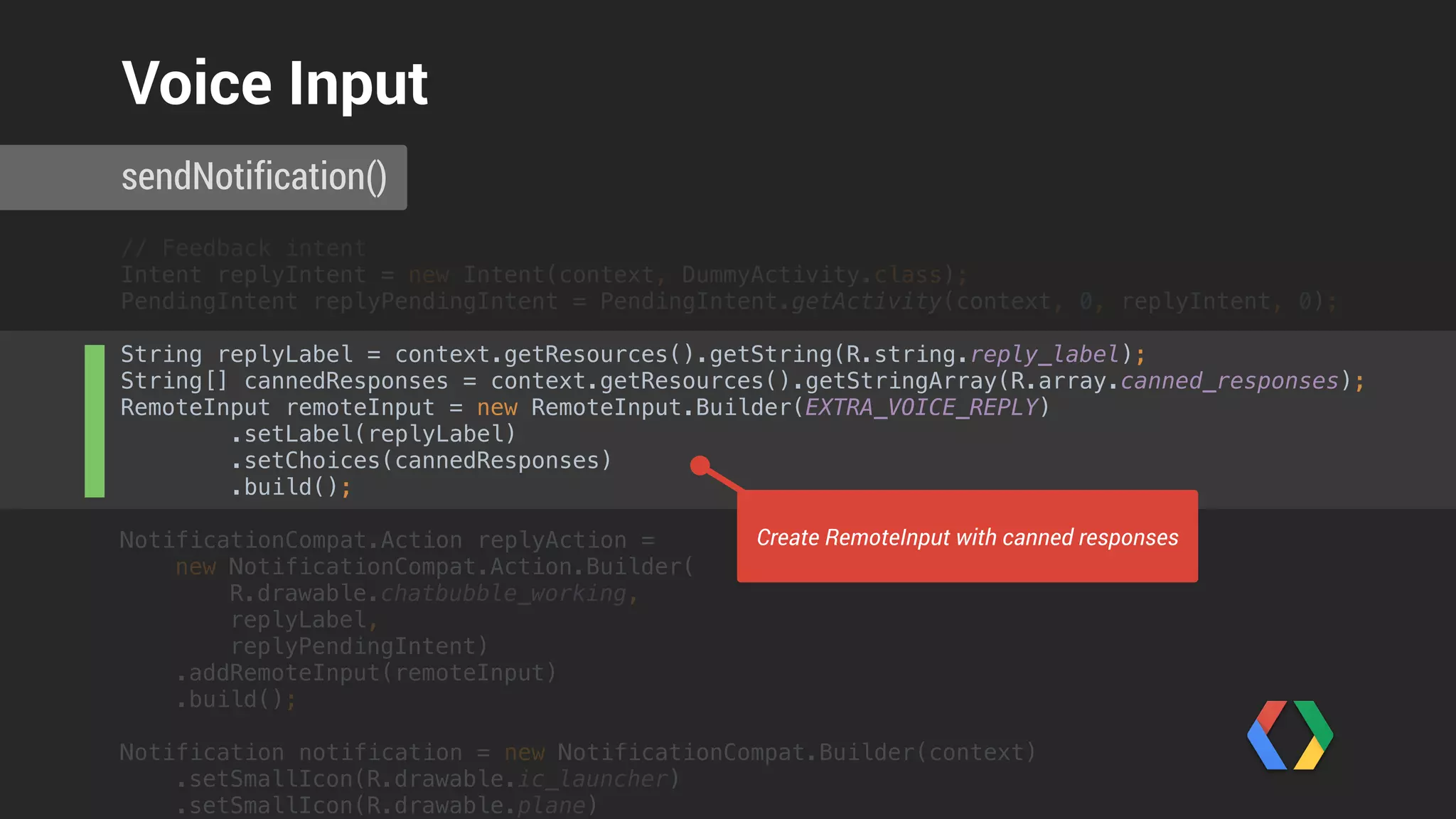 // Feedback intent 
Intent replyIntent = new Intent(context, DummyActivity.class); 
PendingIntent replyPendingIntent = PendingIntent.getActivity(context, 0, replyIntent, 0); 
 
String replyLabel = context.getResources().getString(R.string.reply_label); 
String[] cannedResponses = context.getResources().getStringArray(R.array.canned_responses); 
RemoteInput remoteInput = new RemoteInput.Builder(EXTRA_VOICE_REPLY) 
.setLabel(replyLabel) 
.setChoices(cannedResponses) 
.build(); 
 
NotificationCompat.Action replyAction = 
new NotificationCompat.Action.Builder(
R.drawable.chatbubble_working,
replyLabel,
replyPendingIntent) 
.addRemoteInput(remoteInput) 
.build();
Notification notification = new NotificationCompat.Builder(context) 
.setSmallIcon(R.drawable.ic_launcher) 
.setSmallIcon(R.drawable.plane) 
sendNotification()
Voice Input
Create wearable action
 