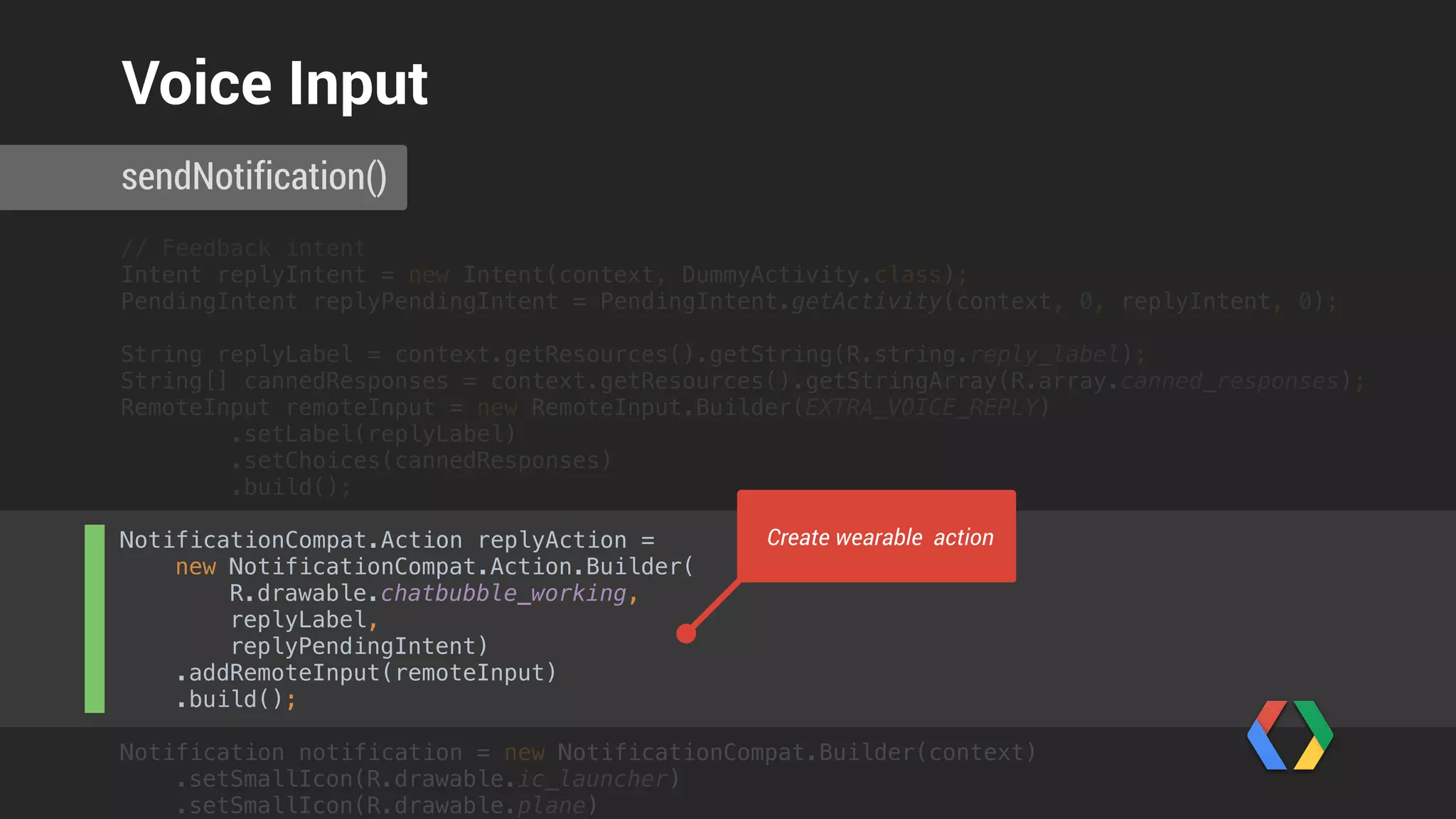 String[] cannedResponses = context.getResources().getStringArray(R.array.canned_responses); 
RemoteInput remoteInput = new RemoteInput.Builder(EXTRA_VOICE_REPLY) 
.setLabel(replyLabel) 
.setChoices(cannedResponses) 
.build(); 
 
NotificationCompat.Action replyAction = 
new NotificationCompat.Action.Builder(
R.drawable.chatbubble_working,
replyLabel,
replyPendingIntent) 
.addRemoteInput(remoteInput) 
.build();
Notification notification = new NotificationCompat.Builder(context) 
.setSmallIcon(R.drawable.ic_launcher) 
.setSmallIcon(R.drawable.plane) 
.setContentTitle(String.format("Flight AW123 is ready to board", notificationId)) 
.setContentText("Please proceed to gate C 17 to board. Have a nice flight!") 
.extend(new NotificationCompat.WearableExtender() 
.addPages(pages) 
.addAction(replyAction)) 
.build(); 
 
NotificationManagerCompat notificationManager = NotificationManagerCompat.from(context); 
notificationManager.notify(notificationId++, notification);
 
sendNotification()
Voice Input
Create notification
 