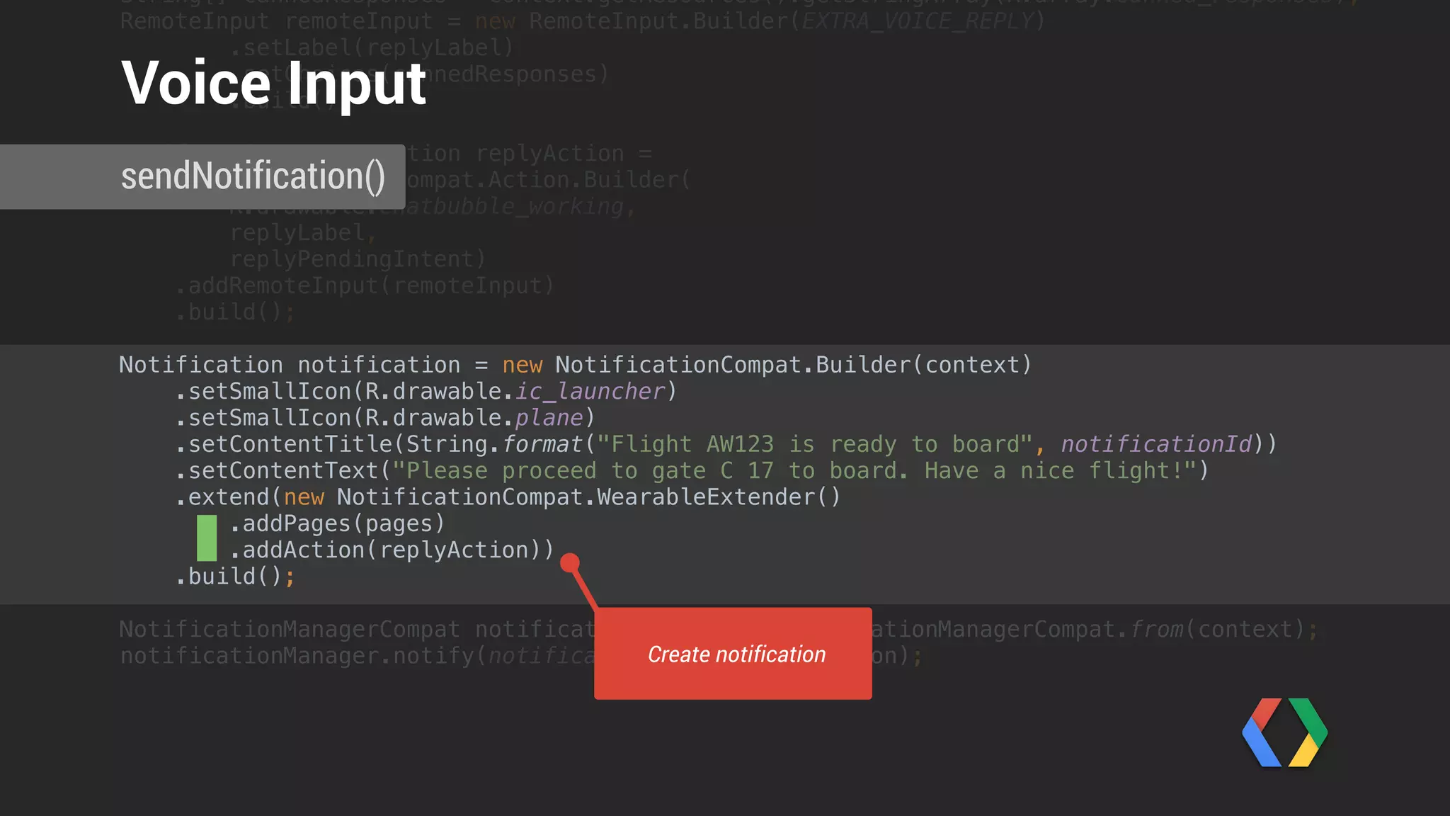 String[] cannedResponses = context.getResources().getStringArray(R.array.canned_responses); 
RemoteInput remoteInput = new RemoteInput.Builder(EXTRA_VOICE_REPLY) 
.setLabel(replyLabel) 
.setChoices(cannedResponses) 
.build(); 
 
NotificationCompat.Action replyAction = 
new NotificationCompat.Action.Builder(
R.drawable.chatbubble_working,
replyLabel,
replyPendingIntent) 
.addRemoteInput(remoteInput) 
.build();
Notification notification = new NotificationCompat.Builder(context) 
.setSmallIcon(R.drawable.ic_launcher) 
.setSmallIcon(R.drawable.plane) 
.setContentTitle(String.format("Flight AW123 is ready to board", notificationId)) 
.setContentText("Please proceed to gate C 17 to board. Have a nice flight!") 
.extend(new NotificationCompat.WearableExtender() 
.addPages(pages) 
.addAction(replyAction)) 
.build(); 
 
NotificationManagerCompat notificationManager = NotificationManagerCompat.from(context); 
notificationManager.notify(notificationId++, notification);
 
sendNotification()
Voice Input
Send notification
 