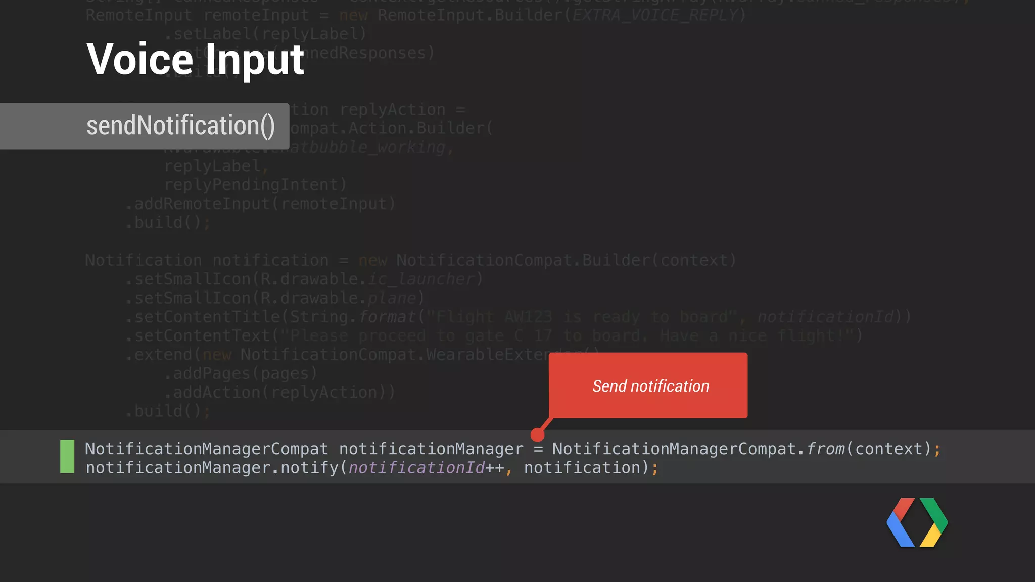 Intent intent = getIntent(); 
if (intent != null) {
Bundle remoteInputResults = RemoteInput.getResultsFromIntent(intent); 
if (remoteInputResults != null) { 
CharSequence utterance =
remoteInputResults.getCharSequence(Constants.EXTRA_VOICE_REPLY);
 
Toast.makeText(this, utterance, Toast.LENGTH_LONG).show(); 
}
}
ReceivingActivity.onCreate()
Receiving Voice Input
 