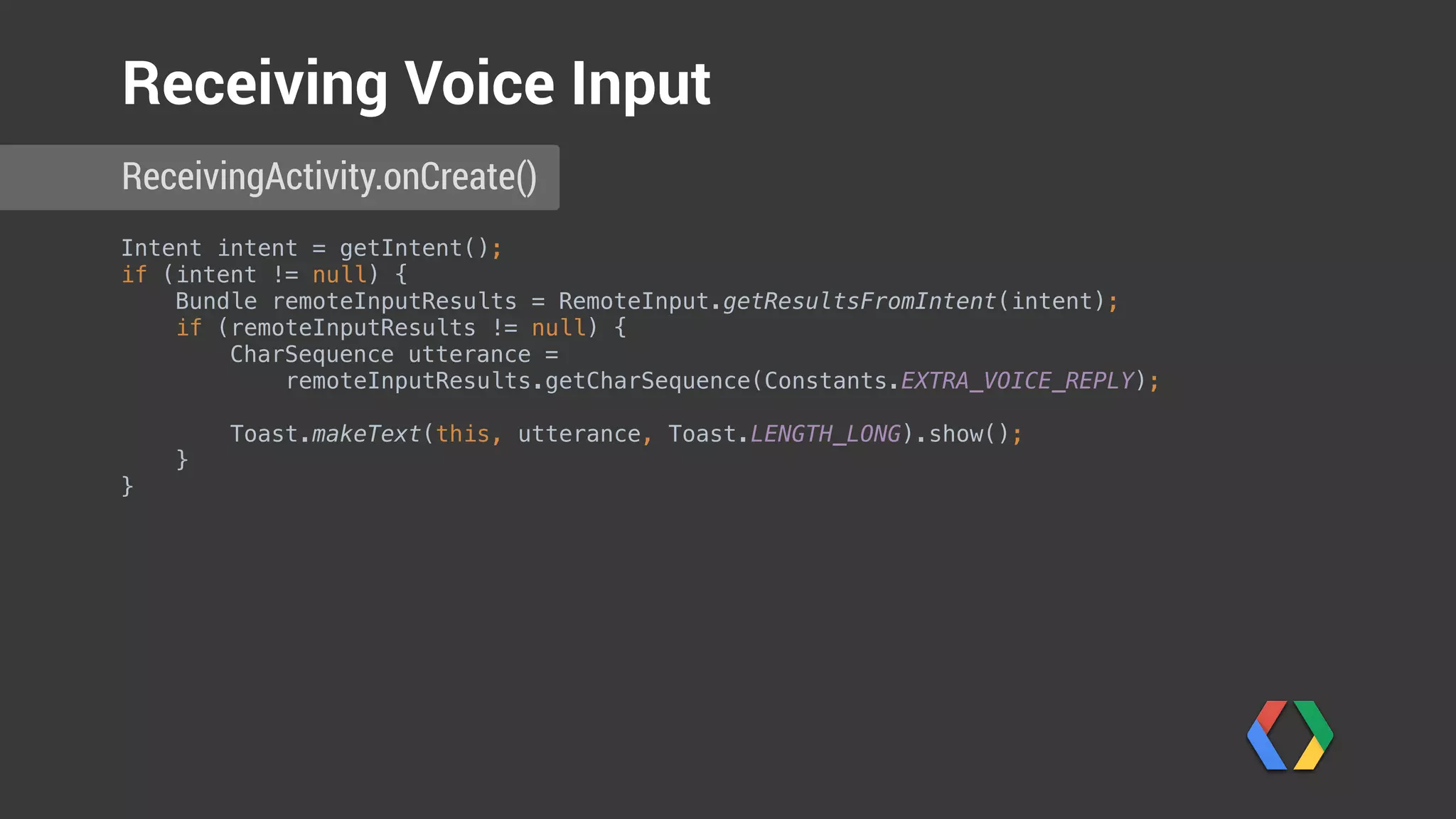 Intent intent = getIntent(); 
if (intent != null) {
Bundle remoteInputResults = RemoteInput.getResultsFromIntent(intent); 
if (remoteInputResults != null) { 
CharSequence utterance =
remoteInputResults.getCharSequence(Constants.EXTRA_VOICE_REPLY);
 
Toast.makeText(this, utterance, Toast.LENGTH_LONG).show(); 
}
}
ReceivingActivity.onCreate()
Receiving Voice Input
Get remote input
 