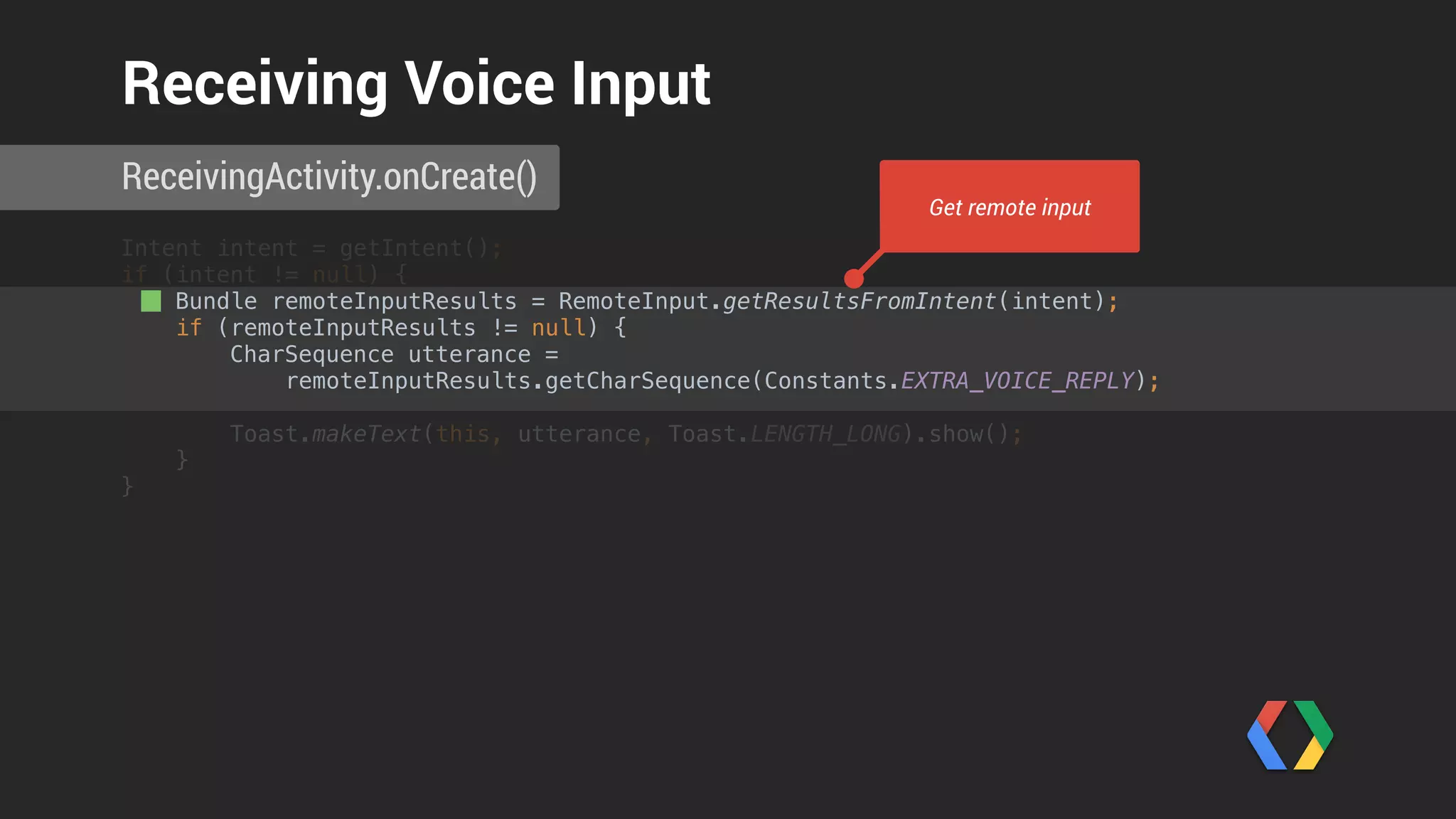 Intent intent = getIntent(); 
if (intent != null) {
Bundle remoteInputResults = RemoteInput.getResultsFromIntent(intent); 
if (remoteInputResults != null) { 
CharSequence utterance =
remoteInputResults.getCharSequence(Constants.EXTRA_VOICE_REPLY);
 
Toast.makeText(this, utterance, Toast.LENGTH_LONG).show(); 
}
}
ReceivingActivity.onCreate()
Receiving Voice Input
Unpack voice reply
 