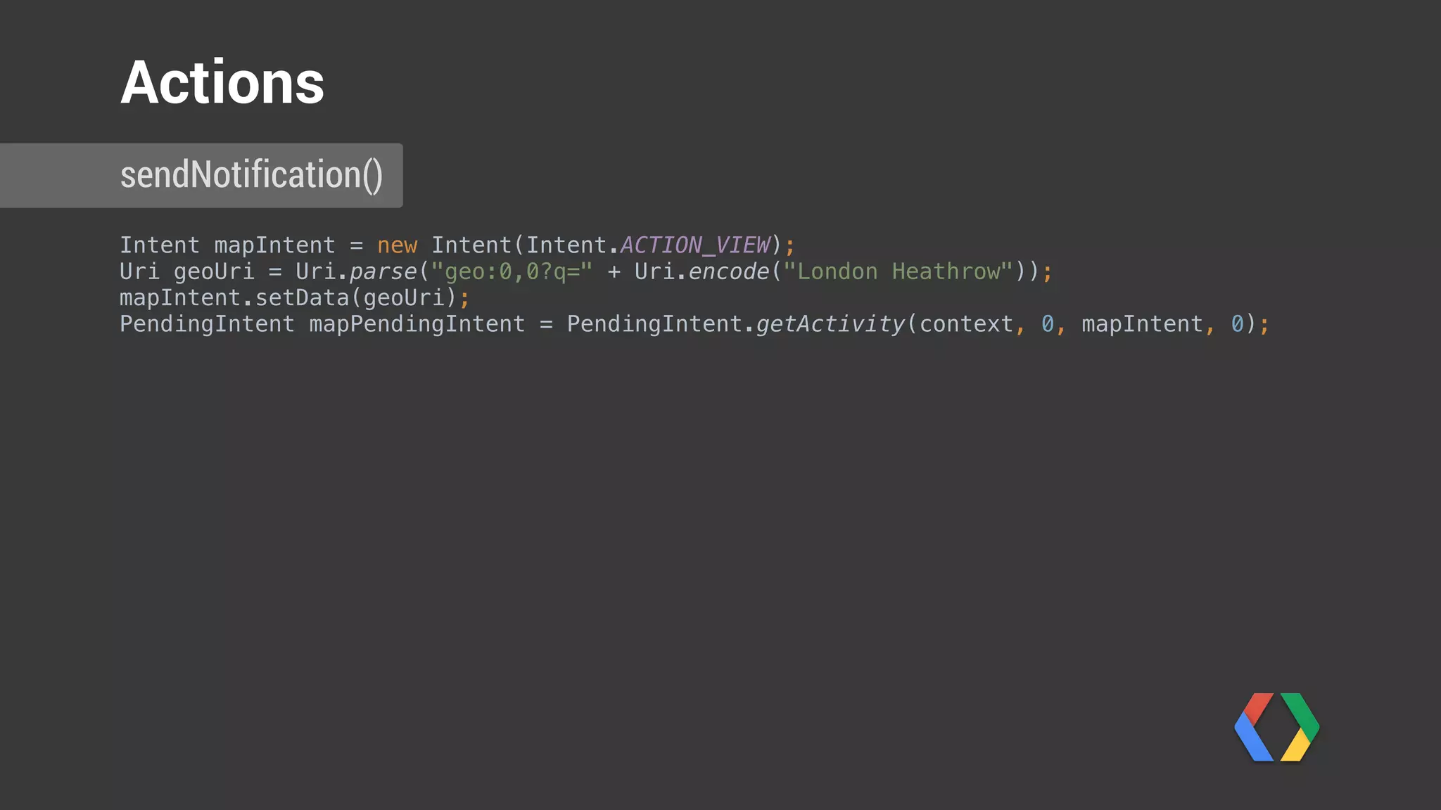 Intent mapIntent = new Intent(Intent.ACTION_VIEW); 
Uri geoUri = Uri.parse("geo:0,0?q=" + Uri.encode("London Heathrow")); 
mapIntent.setData(geoUri); 
PendingIntent mapPendingIntent = PendingIntent.getActivity(context, 0, mapIntent, 0); 
 
NotificationCompat.Action walkingDirectionsAction = 
new NotificationCompat.Action.Builder(
R.drawable.ic_full_directions_walking, "Directions to gate", mapPendingIntent) 
.build();
sendNotification()
Actions
 