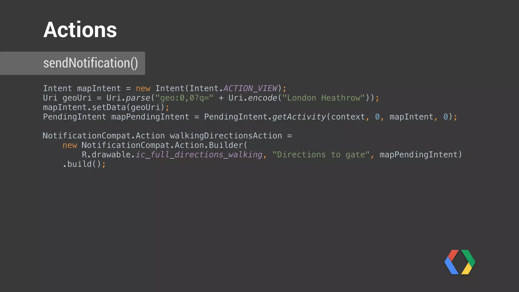 Intent mapIntent = new Intent(Intent.ACTION_VIEW); 
Uri geoUri = Uri.parse("geo:0,0?q=" + Uri.encode("London Heathrow")); 
mapIntent.setData(geoUri); 
PendingIntent mapPendingIntent = PendingIntent.getActivity(context, 0, mapIntent, 0); 
 
NotificationCompat.Action walkingDirectionsAction = 
new NotificationCompat.Action.Builder(
R.drawable.ic_full_directions_walking, "Directions to gate", mapPendingIntent) 
.build();
Notification notification = new NotificationCompat.Builder(context) 
.setSmallIcon(R.drawable.ic_launcher) 
.setSmallIcon(R.drawable.plane) 
.setContentTitle(String.format("Flight AW123 is ready to board", notificationId)) 
.setContentText("Please proceed to gate C 17 to board. Have a nice flight!") 
.addAction(walkingDirectionsAction) 
.extend(new NotificationCompat.WearableExtender() 
.addPages(pages) 
.addAction(replyAction) 
.addAction(walkingDirectionsAction)) 
.build(); 
sendNotification()
Actions
 