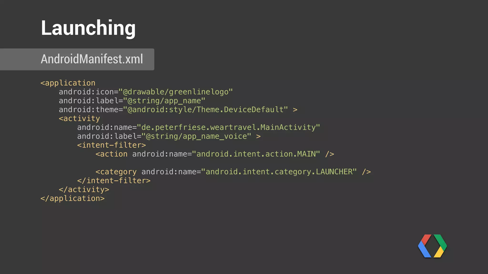 <application 
android:icon="@drawable/greenlinelogo" 
android:label="@string/app_name" 
android:theme="@android:style/Theme.DeviceDefault" > 
<activity 
android:name="de.peterfriese.weartravel.MainActivity" 
android:label="@string/app_name_voice" > 
<intent-filter> 
<action android:name="android.intent.action.MAIN" /> 
 
<category android:name="android.intent.category.LAUNCHER" /> 
</intent-filter> 
</activity> 
</application> 
AndroidManifest.xml
Launching
Label for voice action
 
