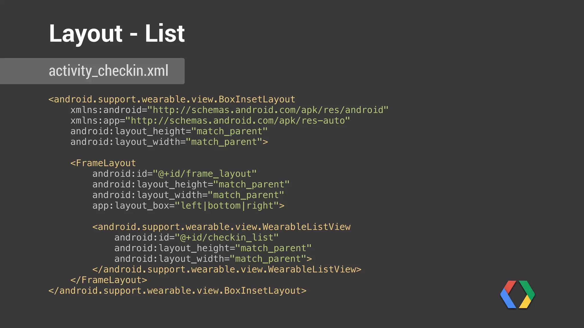 <android.support.wearable.view.BoxInsetLayout 
xmlns:android="http://schemas.android.com/apk/res/android" 
xmlns:app="http://schemas.android.com/apk/res-auto" 
android:layout_height="match_parent" 
android:layout_width="match_parent"> 
 
<FrameLayout 
android:id="@+id/frame_layout" 
android:layout_height="match_parent" 
android:layout_width="match_parent" 
app:layout_box="left|bottom|right"> 
 
<android.support.wearable.view.WearableListView 
android:id="@+id/checkin_list" 
android:layout_height="match_parent" 
android:layout_width="match_parent"> 
</android.support.wearable.view.WearableListView> 
</FrameLayout> 
</android.support.wearable.view.BoxInsetLayout>
activity_checkin.xml
Layout - List
 