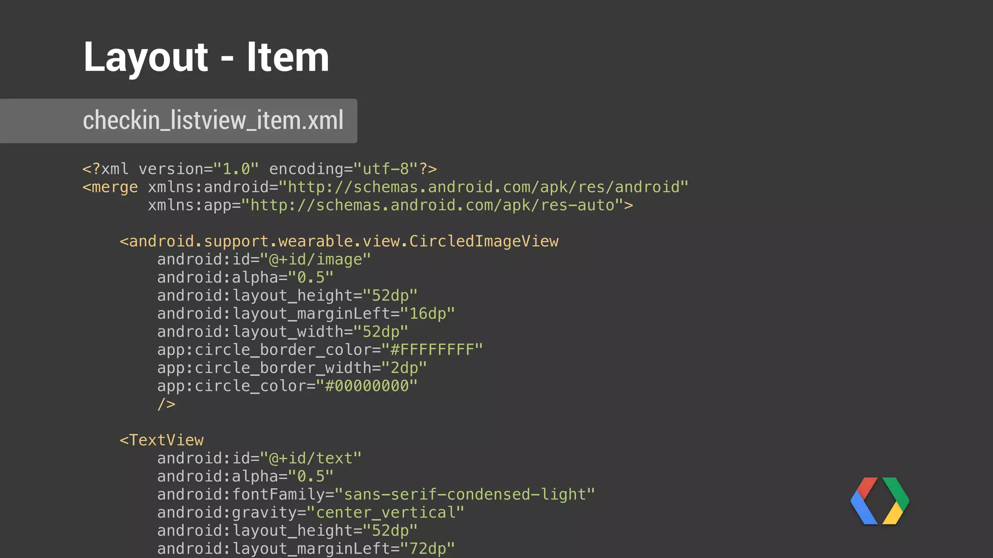 <?xml version="1.0" encoding="utf-8"?> 
<merge xmlns:android="http://schemas.android.com/apk/res/android" 
xmlns:app="http://schemas.android.com/apk/res-auto"> 
 
<android.support.wearable.view.CircledImageView 
android:id="@+id/image" 
android:alpha="0.5" 
android:layout_height="52dp" 
android:layout_marginLeft="16dp" 
android:layout_width="52dp" 
app:circle_border_color="#FFFFFFFF" 
app:circle_border_width="2dp" 
app:circle_color="#00000000" 
/> 
 
<TextView 
android:id="@+id/text" 
android:alpha="0.5" 
android:fontFamily="sans-serif-condensed-light" 
android:gravity="center_vertical" 
android:layout_height="52dp" 
android:layout_marginLeft="72dp" 
android:layout_marginRight="16dp" 
android:layout_width="wrap_content" 
android:textColor="@color/white" 
android:textSize="14sp" 
/> 
</merge>
Layout - Item
checkin_listview_item.xml
 