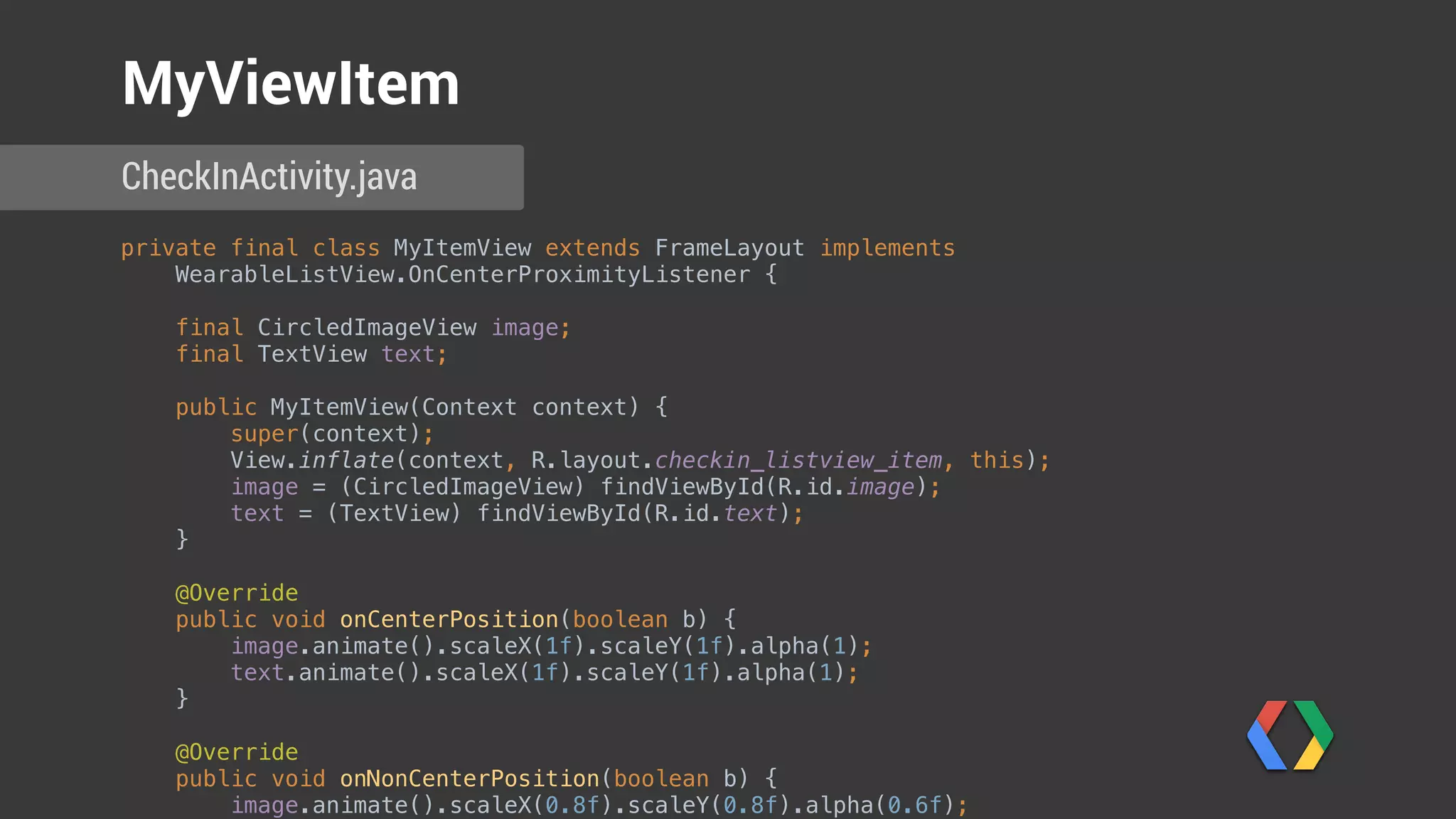 private final class MyItemView extends FrameLayout implements
WearableListView.OnCenterProximityListener { 
 
final CircledImageView image; 
final TextView text; 
 
public MyItemView(Context context) { 
super(context); 
View.inflate(context, R.layout.checkin_listview_item, this); 
image = (CircledImageView) findViewById(R.id.image); 
text = (TextView) findViewById(R.id.text); 
} 
 
@Override 
public void onCenterPosition(boolean b) { 
image.animate().scaleX(1f).scaleY(1f).alpha(1); 
text.animate().scaleX(1f).scaleY(1f).alpha(1); 
} 
 
@Override 
public void onNonCenterPosition(boolean b) { 
image.animate().scaleX(0.8f).scaleY(0.8f).alpha(0.6f); 
CheckInActivity.java
MyViewItem
 