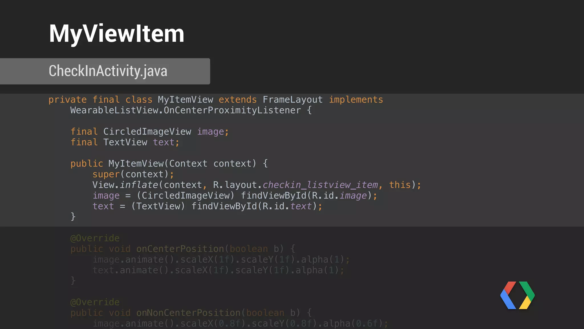 private final class MyItemView extends FrameLayout implements
WearableListView.OnCenterProximityListener { 
 
final CircledImageView image; 
final TextView text; 
 
public MyItemView(Context context) { 
super(context); 
View.inflate(context, R.layout.checkin_listview_item, this); 
image = (CircledImageView) findViewById(R.id.image); 
text = (TextView) findViewById(R.id.text); 
} 
 
@Override 
public void onCenterPosition(boolean b) { 
image.animate().scaleX(1f).scaleY(1f).alpha(1); 
text.animate().scaleX(1f).scaleY(1f).alpha(1); 
} 
 
@Override 
public void onNonCenterPosition(boolean b) { 
image.animate().scaleX(0.8f).scaleY(0.8f).alpha(0.6f); 
text.animate().scaleX(0.8f).scaleY(0.8f).alpha(0.6f); 
} 
}
CheckInActivity.java
MyViewItem
 