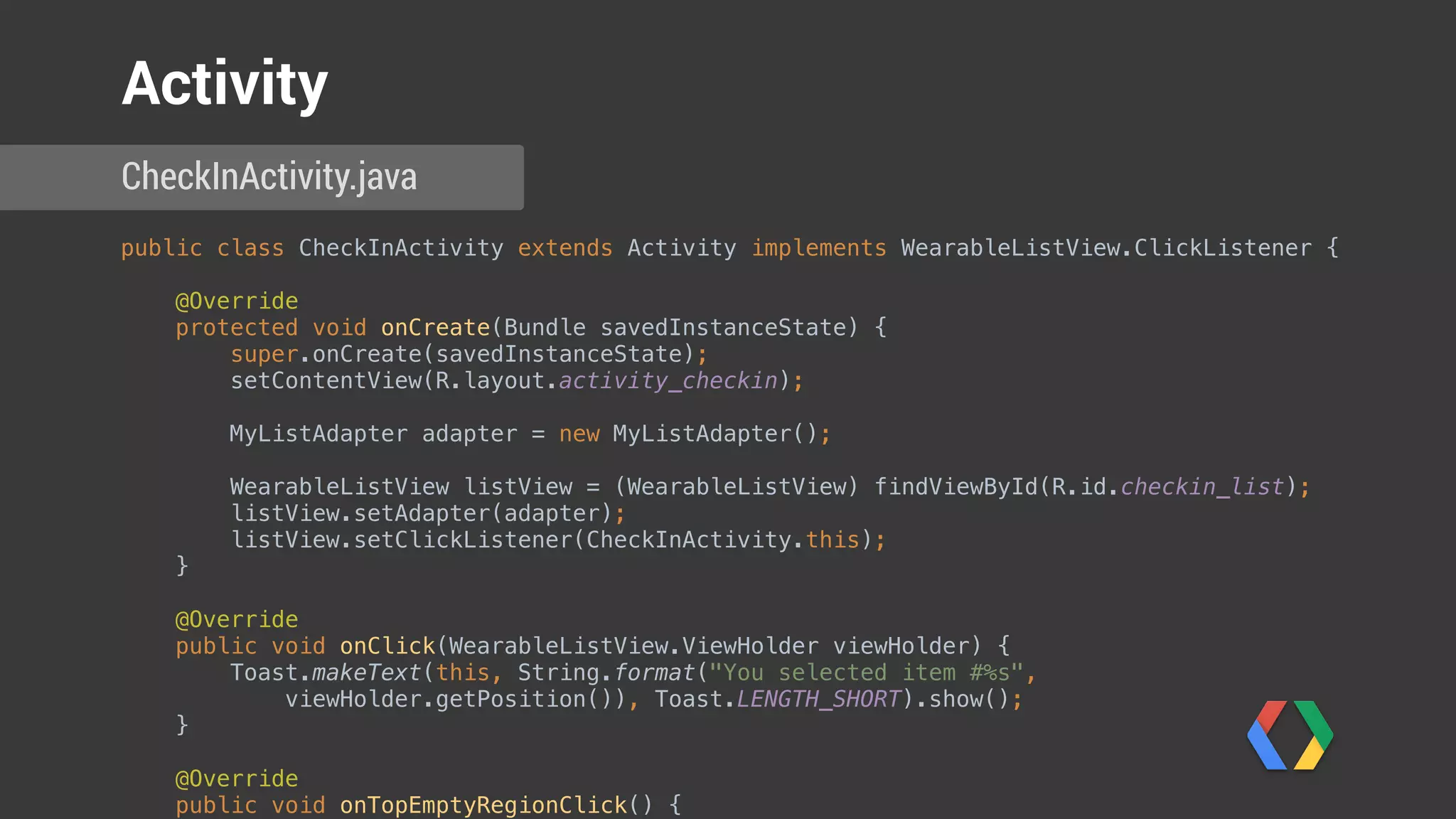 public class CheckInActivity extends Activity implements WearableListView.ClickListener { 
 
@Override 
protected void onCreate(Bundle savedInstanceState) { 
super.onCreate(savedInstanceState); 
setContentView(R.layout.activity_checkin); 
 
MyListAdapter adapter = new MyListAdapter(); 
 
WearableListView listView = (WearableListView) findViewById(R.id.checkin_list); 
listView.setAdapter(adapter); 
listView.setClickListener(CheckInActivity.this); 
} 
 
@Override 
public void onClick(WearableListView.ViewHolder viewHolder) { 
Toast.makeText(this, String.format("You selected item #%s",
viewHolder.getPosition()), Toast.LENGTH_SHORT).show(); 
} 
 
@Override 
public void onTopEmptyRegionClick() { 
Toast.makeText(this, "You tapped into the empty area above the list",
Toast.LENGTH_SHORT).show(); 
} 
CheckInActivity.java
Activity
 