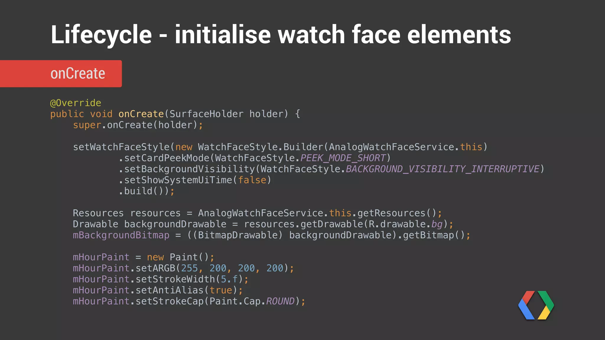 @Override 
public void onCreate(SurfaceHolder holder) { 
super.onCreate(holder); 
 
setWatchFaceStyle(new WatchFaceStyle.Builder(AnalogWatchFaceService.this) 
.setCardPeekMode(WatchFaceStyle.PEEK_MODE_SHORT) 
.setBackgroundVisibility(WatchFaceStyle.BACKGROUND_VISIBILITY_INTERRUPTIVE) 
.setShowSystemUiTime(false) 
.build()); 
 
Resources resources = AnalogWatchFaceService.this.getResources(); 
Drawable backgroundDrawable = resources.getDrawable(R.drawable.bg); 
mBackgroundBitmap = ((BitmapDrawable) backgroundDrawable).getBitmap(); 
 
mHourPaint = new Paint(); 
mHourPaint.setARGB(255, 200, 200, 200); 
mHourPaint.setStrokeWidth(5.f); 
mHourPaint.setAntiAlias(true); 
mHourPaint.setStrokeCap(Paint.Cap.ROUND);
onCreate
Lifecycle - initialise watch face elements
Single-line peek card
Do not show system time
Show background briefly for
interruptive cards
 