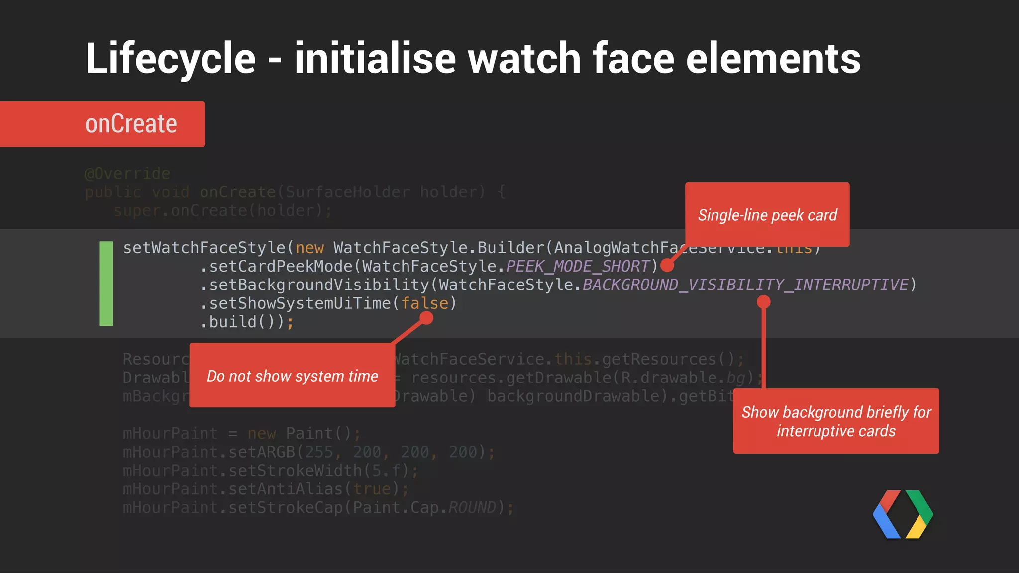 @Override 
public void onCreate(SurfaceHolder holder) { 
super.onCreate(holder); 
 
setWatchFaceStyle(new WatchFaceStyle.Builder(AnalogWatchFaceService.this) 
.setCardPeekMode(WatchFaceStyle.PEEK_MODE_SHORT) 
.setBackgroundVisibility(WatchFaceStyle.BACKGROUND_VISIBILITY_INTERRUPTIVE) 
.setShowSystemUiTime(false) 
.build()); 
 
Resources resources = AnalogWatchFaceService.this.getResources(); 
Drawable backgroundDrawable = resources.getDrawable(R.drawable.bg); 
mBackgroundBitmap = ((BitmapDrawable) backgroundDrawable).getBitmap(); 
 
mHourPaint = new Paint(); 
mHourPaint.setARGB(255, 200, 200, 200); 
mHourPaint.setStrokeWidth(5.f); 
mHourPaint.setAntiAlias(true); 
mHourPaint.setStrokeCap(Paint.Cap.ROUND);
onCreate
Lifecycle - initialise watch face elements
Load background image
 