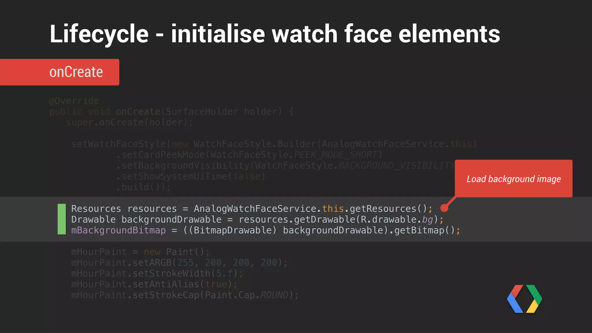 @Override 
public void onCreate(SurfaceHolder holder) { 
super.onCreate(holder); 
 
setWatchFaceStyle(new WatchFaceStyle.Builder(AnalogWatchFaceService.this) 
.setCardPeekMode(WatchFaceStyle.PEEK_MODE_SHORT) 
.setBackgroundVisibility(WatchFaceStyle.BACKGROUND_VISIBILITY_INTERRUPTIVE) 
.setShowSystemUiTime(false) 
.build()); 
 
Resources resources = AnalogWatchFaceService.this.getResources(); 
Drawable backgroundDrawable = resources.getDrawable(R.drawable.bg); 
mBackgroundBitmap = ((BitmapDrawable) backgroundDrawable).getBitmap(); 
 
mHourPaint = new Paint(); 
mHourPaint.setARGB(255, 200, 200, 200); 
mHourPaint.setStrokeWidth(5.f); 
mHourPaint.setAntiAlias(true); 
mHourPaint.setStrokeCap(Paint.Cap.ROUND);
onCreate
Lifecycle - initialise watch face elements
Create styles for graphic objects
 