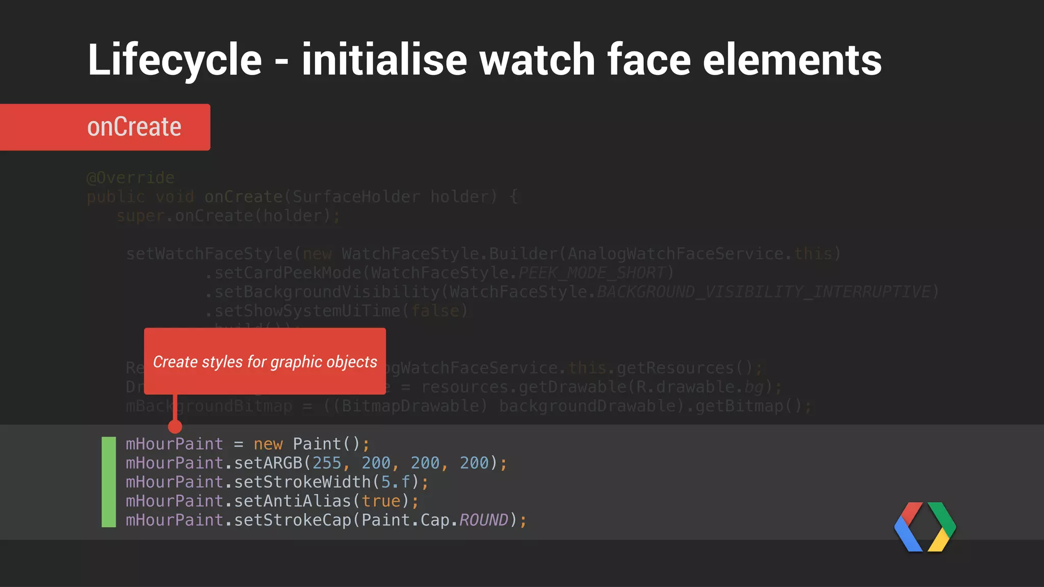 @Override 
public void onDraw(Canvas canvas, Rect bounds) { 
mTime.setToNow(); 
 
canvas.drawBitmap(mBackgroundScaledBitmap, 0, 0, null);
float centerX = width / 2f; 
float centerY = height / 2f; 
 
float innerTickRadius = centerX - 10; 
float outerTickRadius = centerX; 
for (int tickIndex = 0; tickIndex < 12; tickIndex++) { 
float tickRot = (float) (tickIndex * Math.PI * 2 / 12); 
float innerX = (float) Math.sin(tickRot) * innerTickRadius; 
float innerY = (float) -Math.cos(tickRot) * innerTickRadius; 
float outerX = (float) Math.sin(tickRot) * outerTickRadius; 
float outerY = (float) -Math.cos(tickRot) * outerTickRadius; 
canvas.drawLine(centerX + innerX, centerY + innerY, 
centerX + outerX, centerY + outerY, mTickPaint); 
} 
 
float secRot = mTime.second / 30f * (float) Math.PI; 
onDraw
Lifecycle - draw the watch face
 
