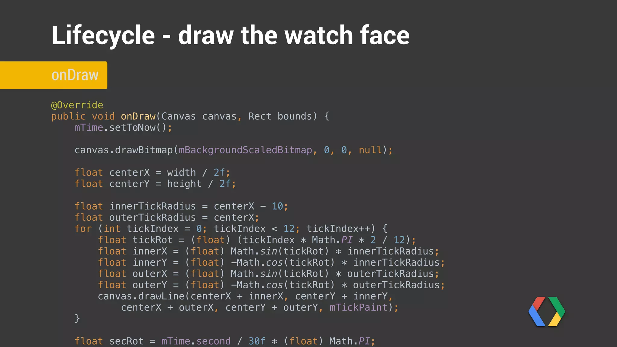 @Override 
public void onDraw(Canvas canvas, Rect bounds) { 
mTime.setToNow(); 
 
canvas.drawBitmap(mBackgroundScaledBitmap, 0, 0, null);
float centerX = width / 2f; 
float centerY = height / 2f; 
 
float innerTickRadius = centerX - 10; 
float outerTickRadius = centerX; 
for (int tickIndex = 0; tickIndex < 12; tickIndex++) { 
float tickRot = (float) (tickIndex * Math.PI * 2 / 12); 
float innerX = (float) Math.sin(tickRot) * innerTickRadius; 
float innerY = (float) -Math.cos(tickRot) * innerTickRadius; 
float outerX = (float) Math.sin(tickRot) * outerTickRadius; 
float outerY = (float) -Math.cos(tickRot) * outerTickRadius; 
canvas.drawLine(centerX + innerX, centerY + innerY, 
centerX + outerX, centerY + outerY, mTickPaint); 
} 
 
float secRot = mTime.second / 30f * (float) Math.PI; 
onDraw
Lifecycle - draw the watch face
Update time
Draw background image
 