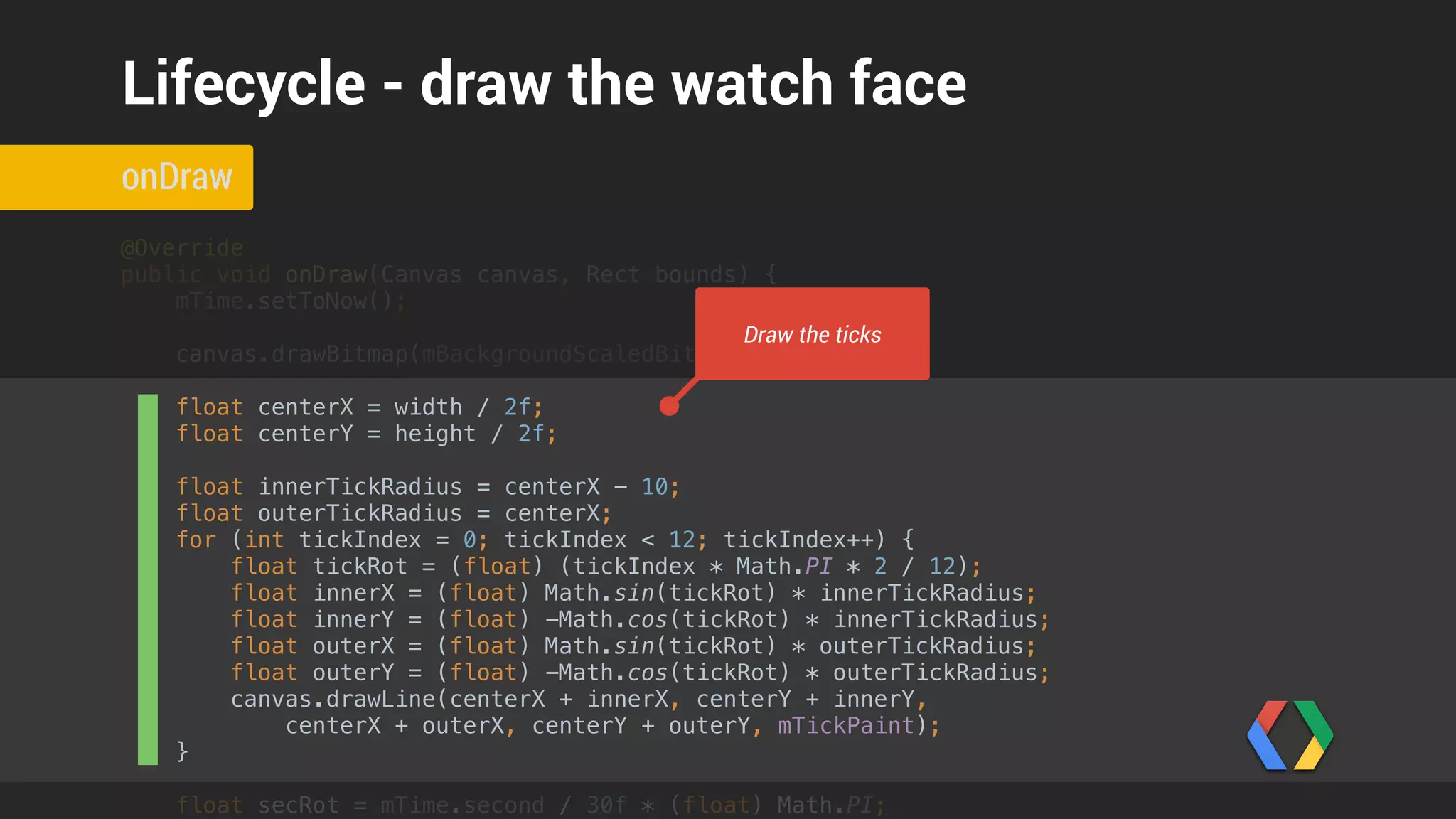 float centerX = width / 2f; 
float centerY = height / 2f; 
 
float innerTickRadius = centerX - 10; 
float outerTickRadius = centerX; 
for (int tickIndex = 0; tickIndex < 12; tickIndex++) { 
float tickRot = (float) (tickIndex * Math.PI * 2 / 12); 
float innerX = (float) Math.sin(tickRot) * innerTickRadius; 
float innerY = (float) -Math.cos(tickRot) * innerTickRadius; 
float outerX = (float) Math.sin(tickRot) * outerTickRadius; 
float outerY = (float) -Math.cos(tickRot) * outerTickRadius; 
canvas.drawLine(centerX + innerX, centerY + innerY, 
centerX + outerX, centerY + outerY, mTickPaint); 
} 
 
float secRot = mTime.second / 30f * (float) Math.PI; 
int minutes = mTime.minute; 
float minRot = minutes / 30f * (float) Math.PI; 
float hrRot = ((mTime.hour + (minutes / 60f)) / 6f ) * (float) Math.PI; 
 
float secLength = centerX - 20; 
float minLength = centerX - 40; 
float hrLength = centerX - 80; 
if (!isInAmbientMode()) { 
float secX = (float) Math.sin(secRot) * secLength; 
float secY = (float) -Math.cos(secRot) * secLength; 
canvas.drawLine(centerX, centerY, centerX + secX, centerY + secY, mSecondPaint); 
} 
 
onDraw
Lifecycle - draw the watch face
Determine hands geometry
 