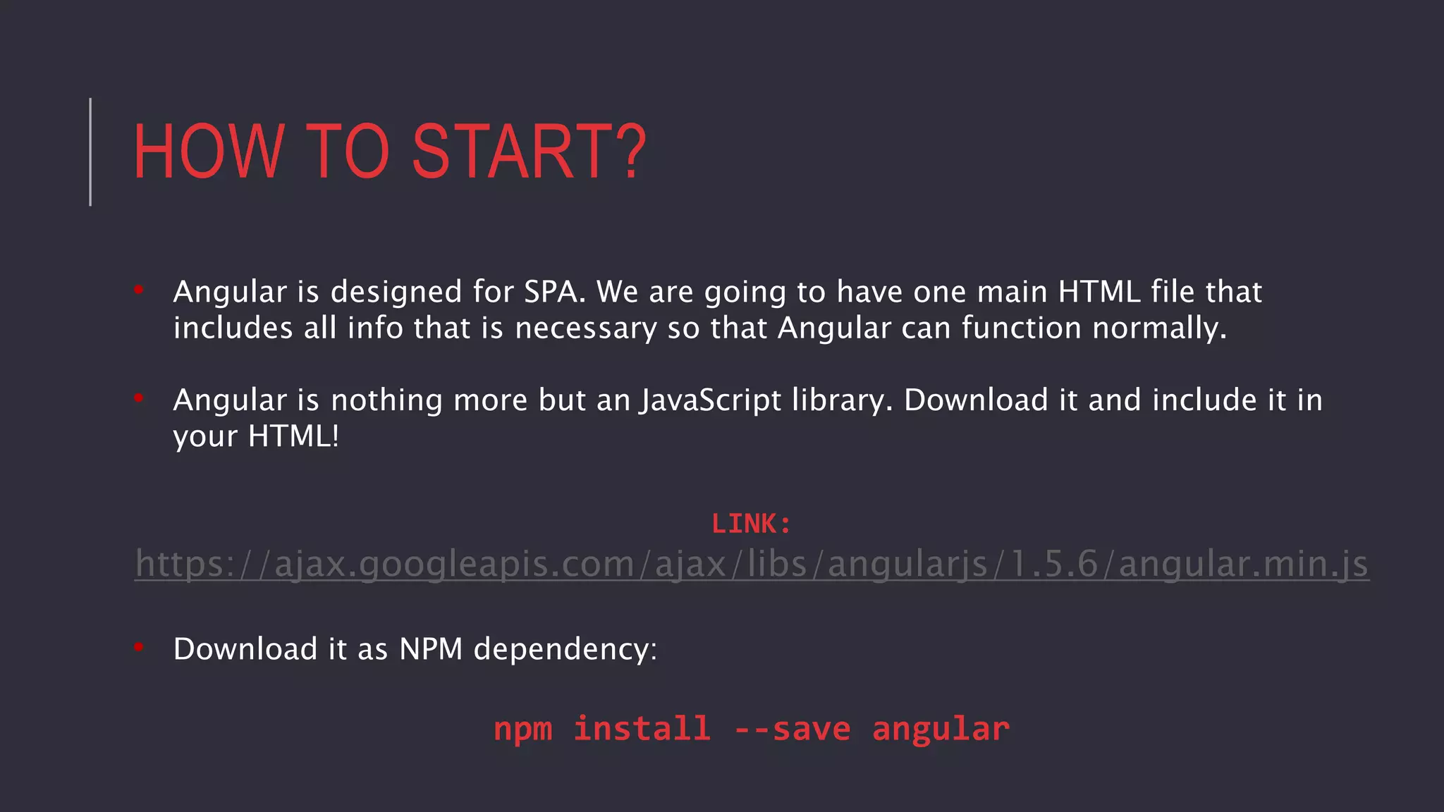 HOW TO START?
• Angular is designed for SPA. We are going to have one main HTML file that
includes all info that is necessary so that Angular can function normally.
• Angular is nothing more but an JavaScript library. Download it and include it in
your HTML!
LINK:
https://ajax.googleapis.com/ajax/libs/angularjs/1.5.6/angular.min.js
• Download it as NPM dependency:
npm install --save angular
 