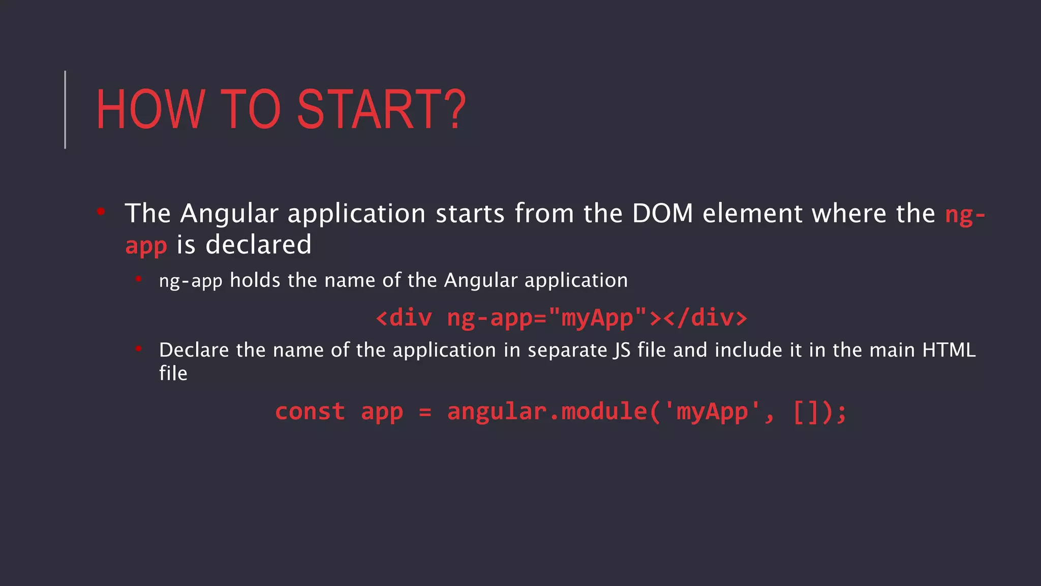 HOW TO START?
• The Angular application starts from the DOM element where the ng-
app is declared
• ng-app holds the name of the Angular application
<div ng-app="myApp"></div>
• Declare the name of the application in separate JS file and include it in the main HTML
file
const app = angular.module('myApp', []);
 