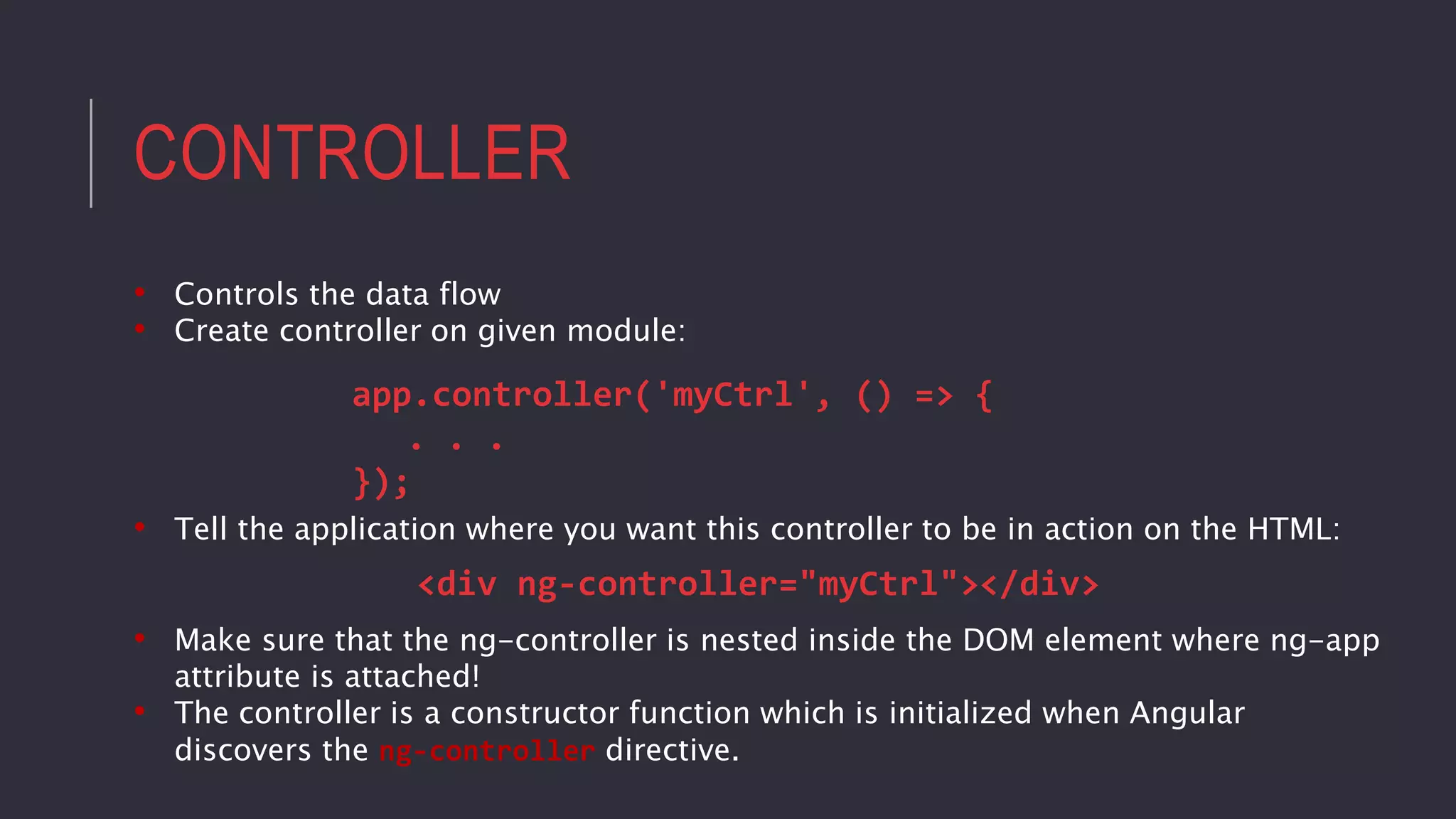CONTROLLER
• Controls the data flow
• Create controller on given module:
app.controller('myCtrl', () => {
. . .
});
• Tell the application where you want this controller to be in action on the HTML:
<div ng-controller="myCtrl"></div>
• Make sure that the ng-controller is nested inside the DOM element where ng-app
attribute is attached!
• The controller is a constructor function which is initialized when Angular
discovers the ng-controller directive.
 