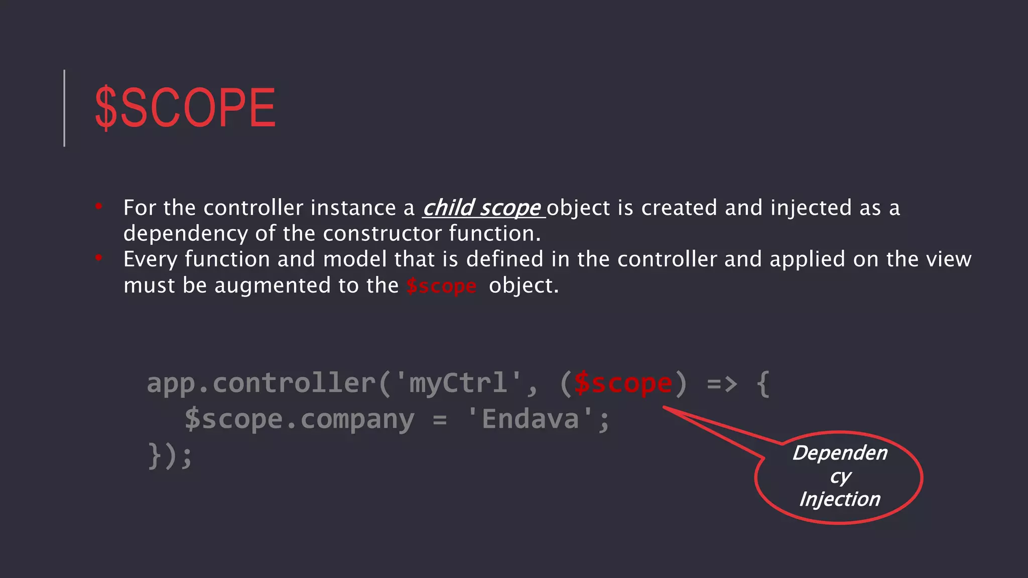 $SCOPE
• For the controller instance a child scope object is created and injected as a
dependency of the constructor function.
• Every function and model that is defined in the controller and applied on the view
must be augmented to the $scope object.
app.controller('myCtrl', ($scope) => {
$scope.company = 'Endava';
}); Dependen
cy
Injection
 