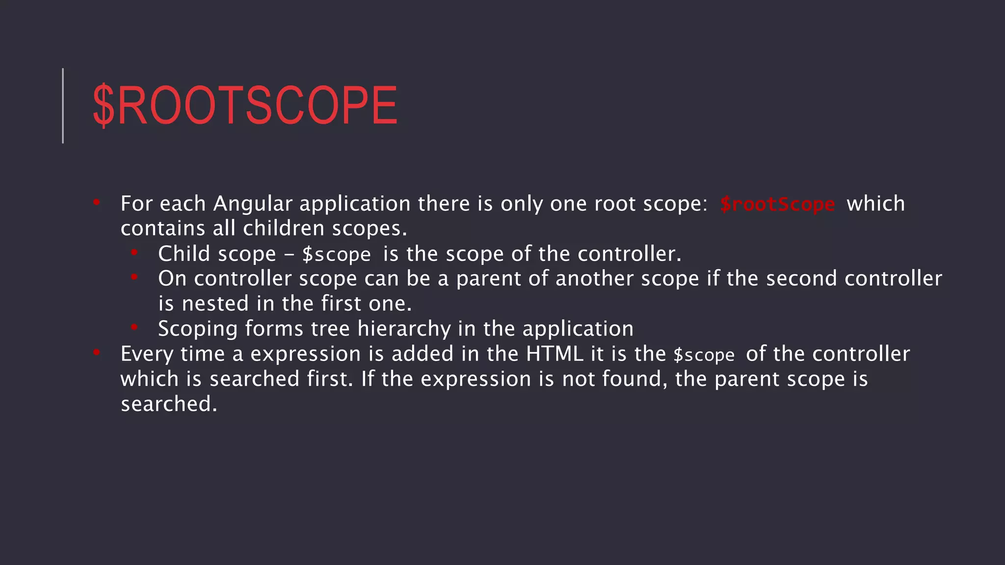 $ROOTSCOPE
• For each Angular application there is only one root scope: $rootScope which
contains all children scopes.
• Child scope - $scope is the scope of the controller.
• On controller scope can be a parent of another scope if the second controller
is nested in the first one.
• Scoping forms tree hierarchy in the application
• Every time a expression is added in the HTML it is the $scope of the controller
which is searched first. If the expression is not found, the parent scope is
searched.
 