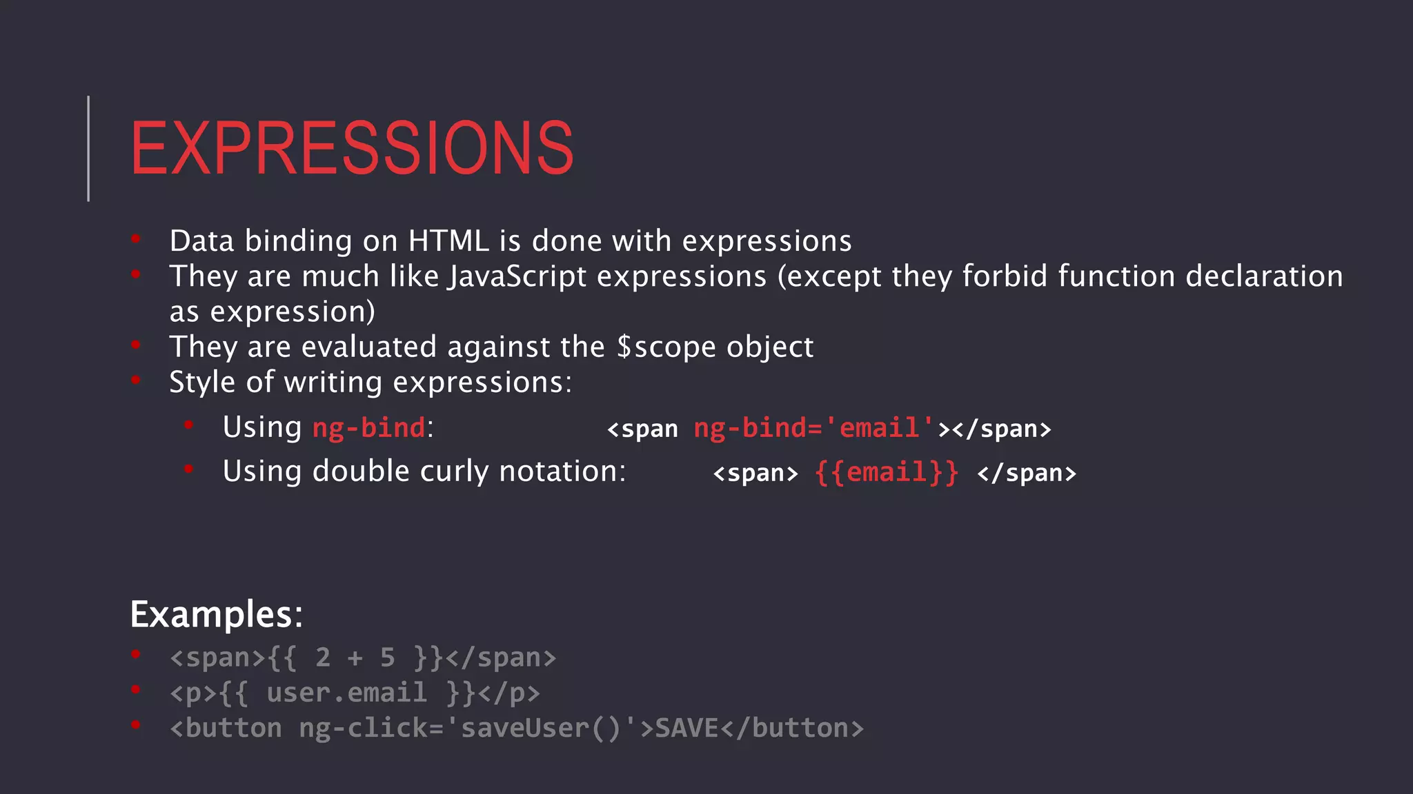 EXPRESSIONS
• Data binding on HTML is done with expressions
• They are much like JavaScript expressions (except they forbid function declaration
as expression)
• They are evaluated against the $scope object
• Style of writing expressions:
• Using ng-bind: <span ng-bind='email'></span>
• Using double curly notation: <span> {{email}} </span>
Examples:
• <span>{{ 2 + 5 }}</span>
• <p>{{ user.email }}</p>
• <button ng-click='saveUser()'>SAVE</button>
 