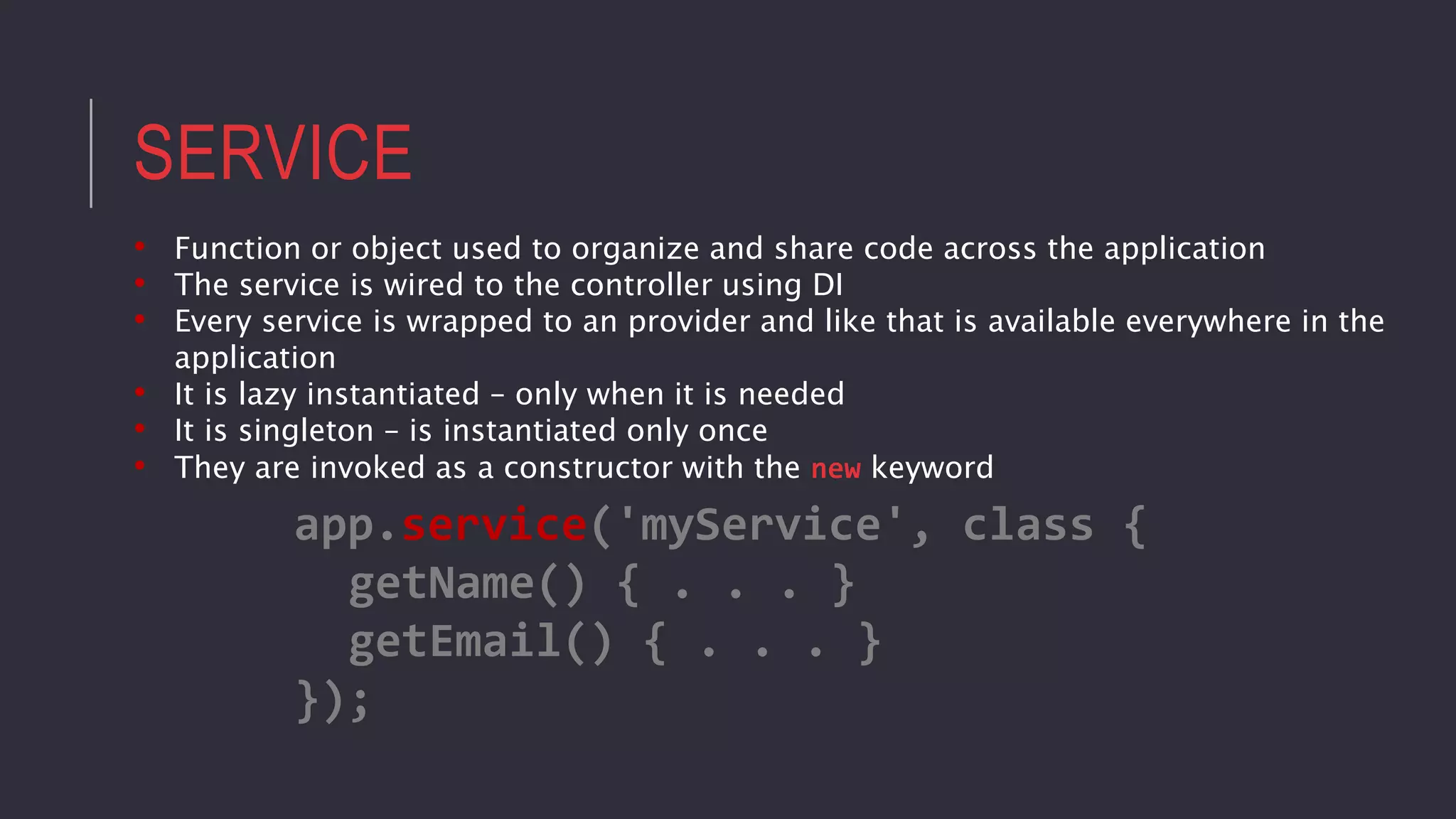 SERVICE
• Function or object used to organize and share code across the application
• The service is wired to the controller using DI
• Every service is wrapped to an provider and like that is available everywhere in the
application
• It is lazy instantiated – only when it is needed
• It is singleton – is instantiated only once
• They are invoked as a constructor with the new keyword
app.service('myService', class {
getName() { . . . }
getEmail() { . . . }
});
 