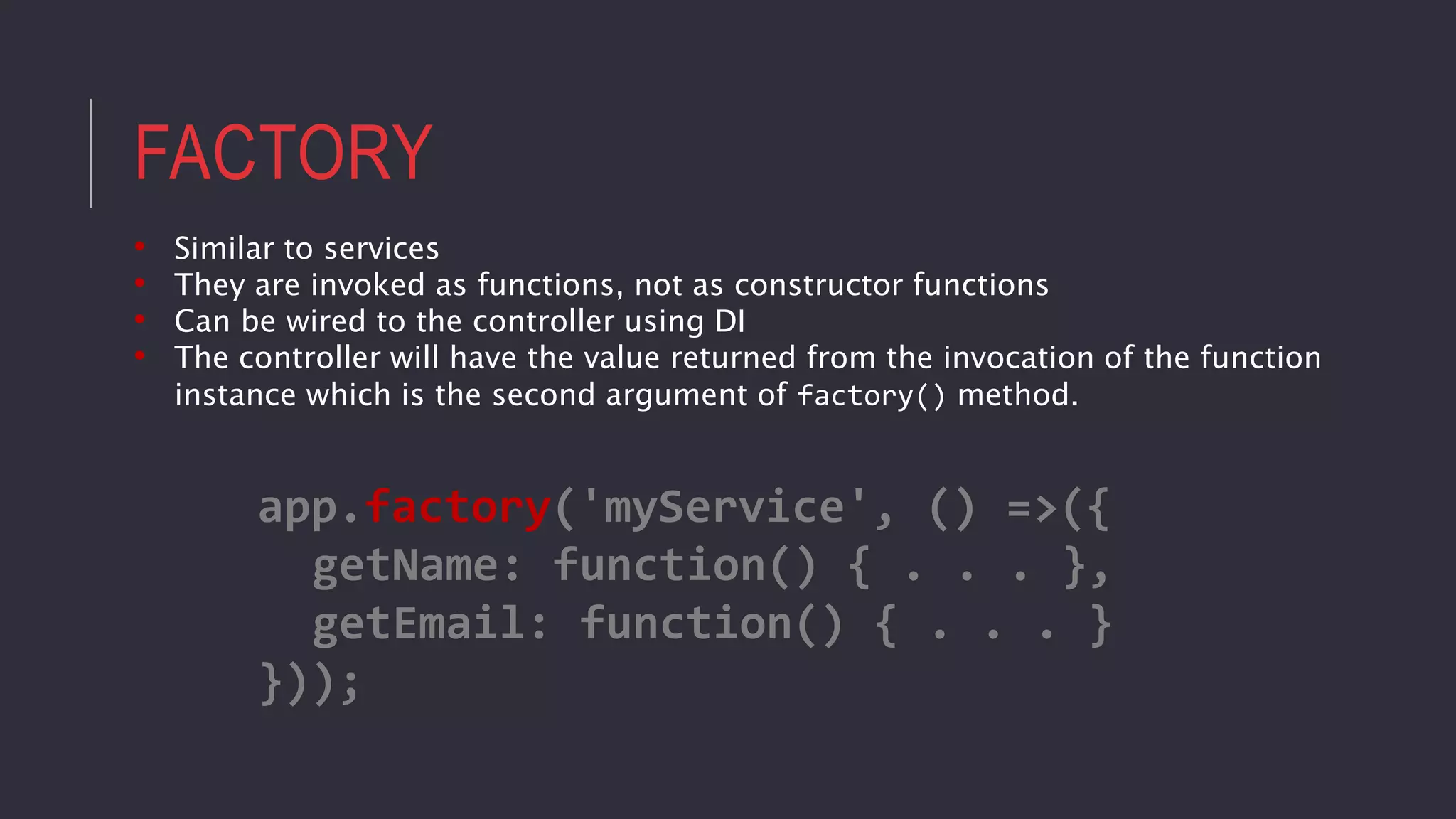 FACTORY
• Similar to services
• They are invoked as functions, not as constructor functions
• Can be wired to the controller using DI
• The controller will have the value returned from the invocation of the function
instance which is the second argument of factory() method.
app.factory('myService', () =>({
getName: function() { . . . },
getEmail: function() { . . . }
}));
 