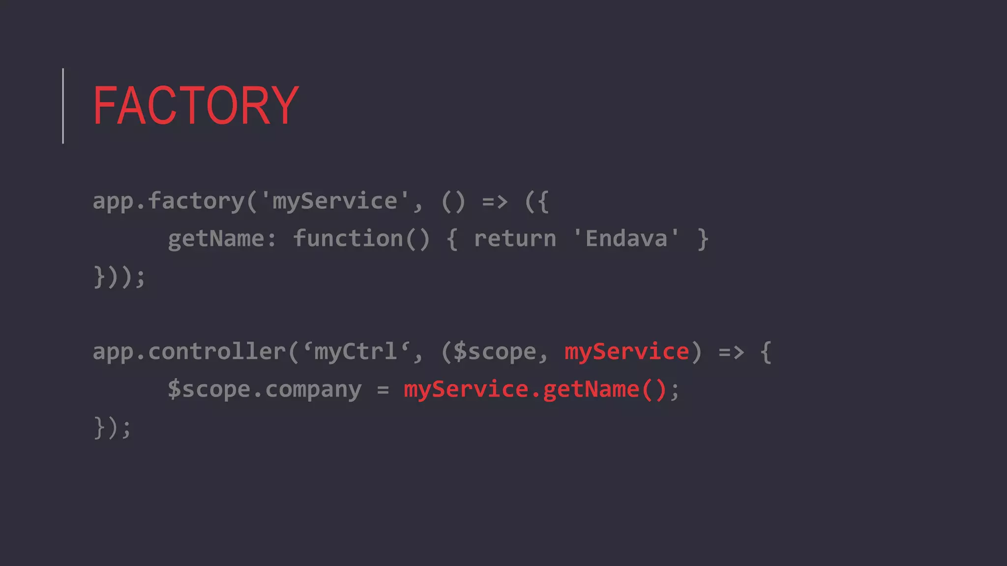 FACTORY
app.factory('myService', () => ({
getName: function() { return 'Endava' }
}));
app.controller(‘myCtrl‘, ($scope, myService) => {
$scope.company = myService.getName();
});
 
