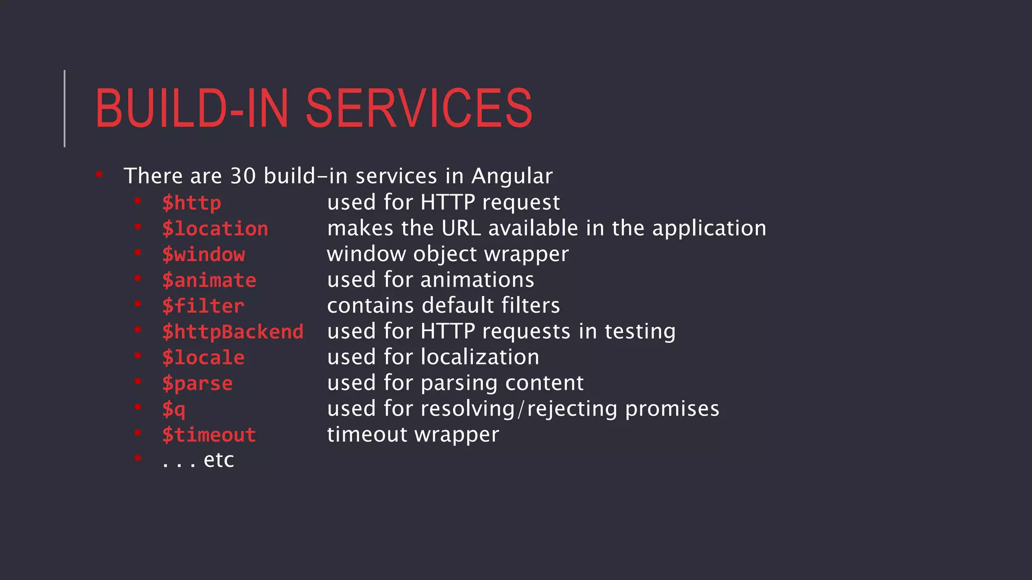 BUILD-IN SERVICES
• There are 30 build-in services in Angular
• $http used for HTTP request
• $location makes the URL available in the application
• $window window object wrapper
• $animate used for animations
• $filter contains default filters
• $httpBackend used for HTTP requests in testing
• $locale used for localization
• $parse used for parsing content
• $q used for resolving/rejecting promises
• $timeout timeout wrapper
• . . . etc
 