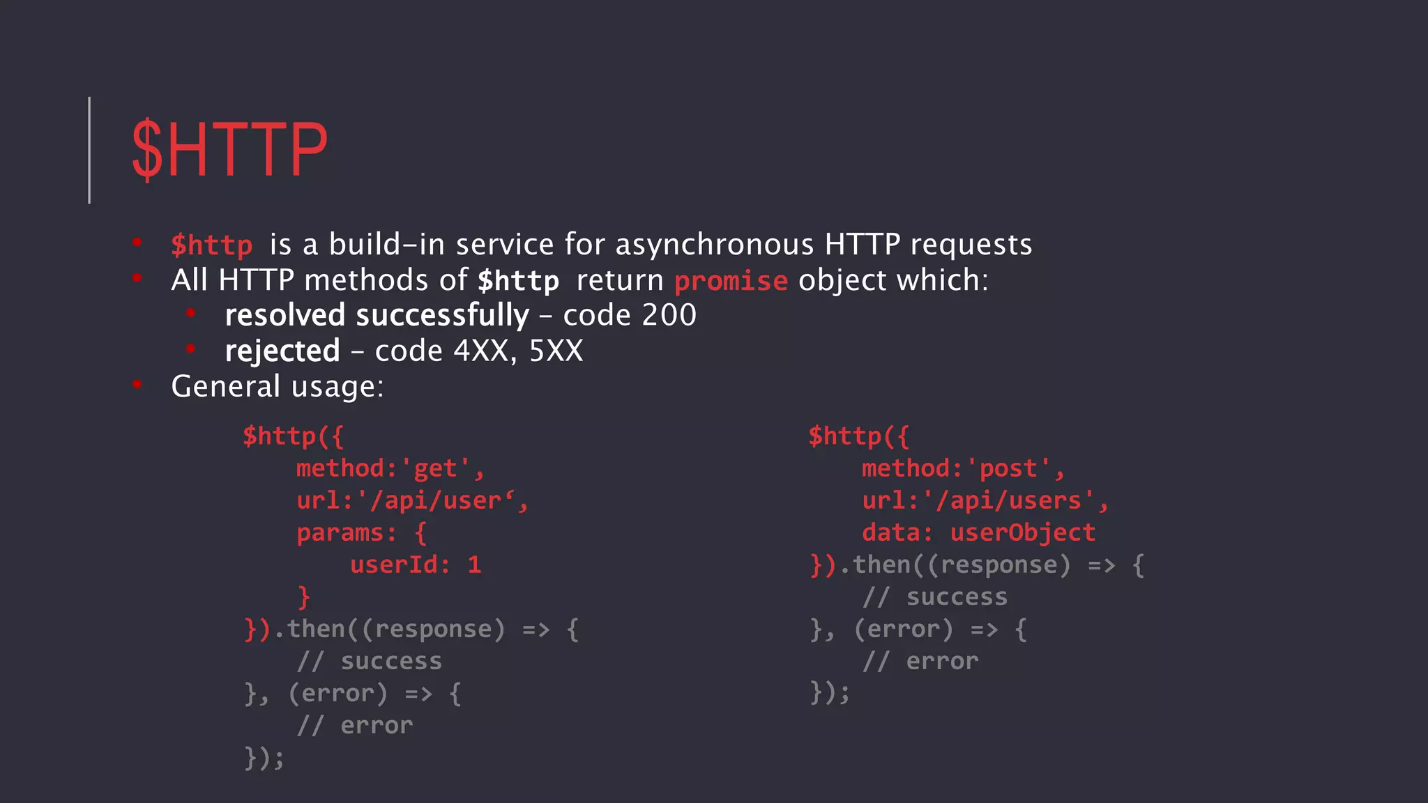$HTTP
• $http is a build-in service for asynchronous HTTP requests
• All HTTP methods of $http return promise object which:
• resolved successfully – code 200
• rejected – code 4XX, 5XX
• General usage:
$http({
method:'post',
url:'/api/users',
data: userObject
}).then((response) => {
// success
}, (error) => {
// error
});
$http({
method:'get',
url:'/api/user‘,
params: {
userId: 1
}
}).then((response) => {
// success
}, (error) => {
// error
});
 