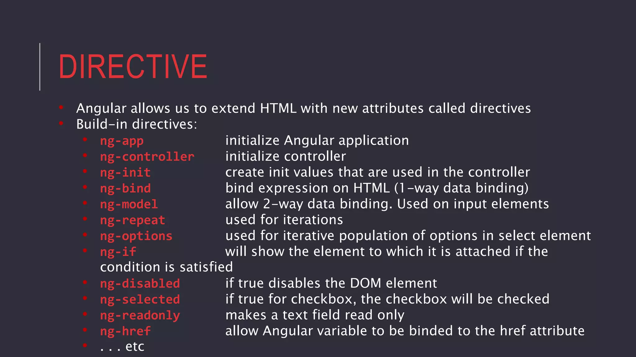 DIRECTIVE
• Angular allows us to extend HTML with new attributes called directives
• Build-in directives:
• ng-app initialize Angular application
• ng-controller initialize controller
• ng-init create init values that are used in the controller
• ng-bind bind expression on HTML (1-way data binding)
• ng-model allow 2-way data binding. Used on input elements
• ng-repeat used for iterations
• ng-options used for iterative population of options in select element
• ng-if will show the element to which it is attached if the
condition is satisfied
• ng-disabled if true disables the DOM element
• ng-selected if true for checkbox, the checkbox will be checked
• ng-readonly makes a text field read only
• ng-href allow Angular variable to be binded to the href attribute
• . . . etc
 