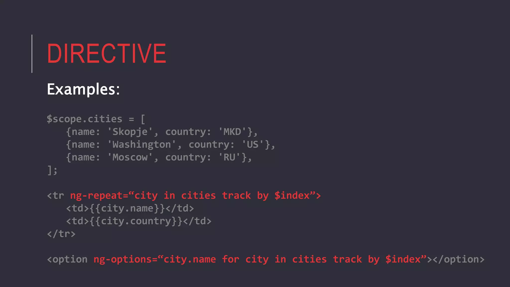 DIRECTIVE
Examples:
$scope.cities = [
{name: 'Skopje', country: 'MKD'},
{name: 'Washington', country: 'US'},
{name: 'Moscow', country: 'RU'},
];
<tr ng-repeat=“city in cities track by $index”>
<td>{{city.name}}</td>
<td>{{city.country}}</td>
</tr>
<option ng-options=“city.name for city in cities track by $index”></option>
 