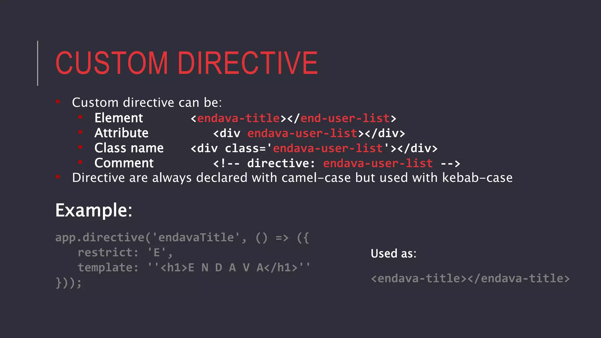 CUSTOM DIRECTIVE
• Custom directive can be:
• Element <endava-title></end-user-list>
• Attribute <div endava-user-list></div>
• Class name <div class='endava-user-list'></div>
• Comment <!-- directive: endava-user-list -->
• Directive are always declared with camel-case but used with kebab-case
Example:
app.directive('endavaTitle', () => ({
restrict: 'E',
template: ''<h1>E N D A V A</h1>''
})); <endava-title></endava-title>
Used as:
 