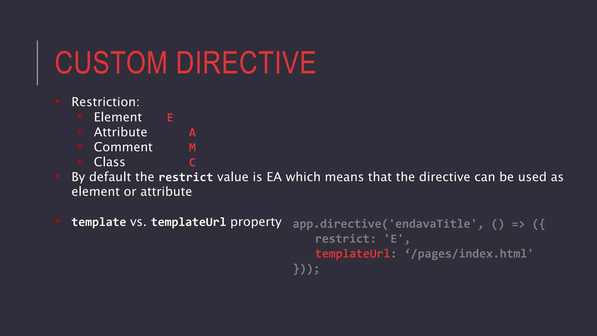 CUSTOM DIRECTIVE
• Restriction:
• Element E
• Attribute A
• Comment M
• Class C
• By default the restrict value is EA which means that the directive can be used as
element or attribute
• template vs. templateUrl property app.directive('endavaTitle', () => ({
restrict: 'E',
templateUrl: ‘/pages/index.html'
}));
 