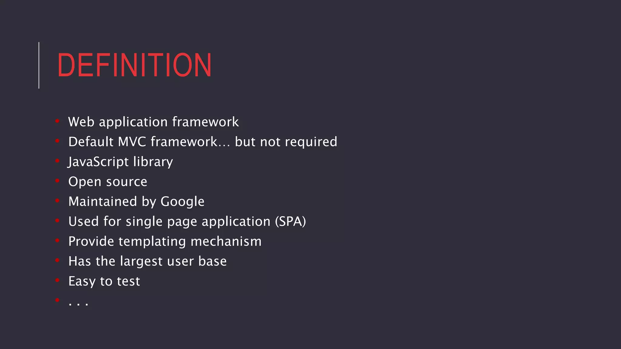 DEFINITION
• Web application framework
• Default MVC framework… but not required
• JavaScript library
• Open source
• Maintained by Google
• Used for single page application (SPA)
• Provide templating mechanism
• Has the largest user base
• Easy to test
• . . .
 