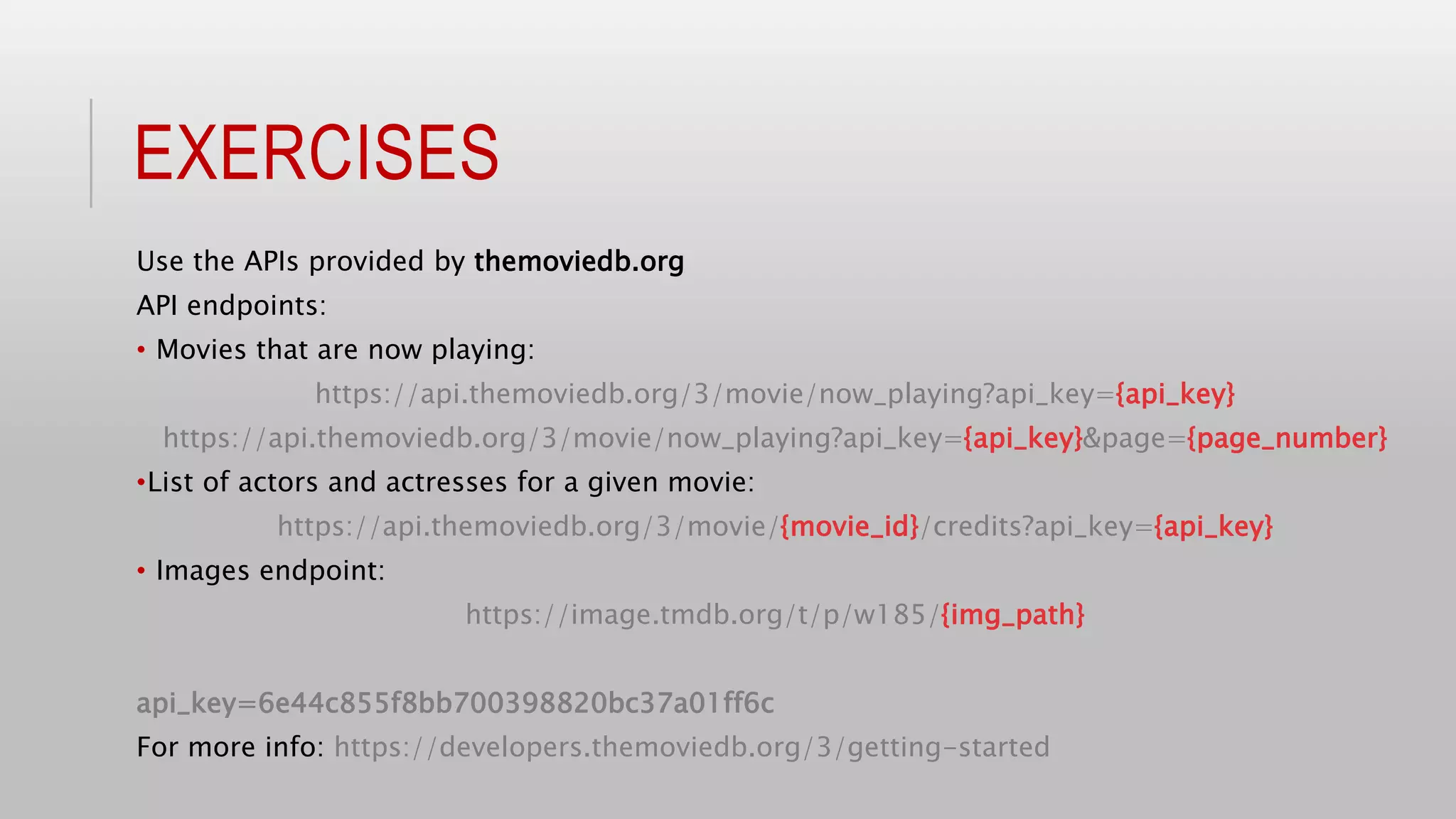 EXERCISES
Use the APIs provided by themoviedb.org
API endpoints:
• Movies that are now playing:
https://api.themoviedb.org/3/movie/now_playing?api_key={api_key}
https://api.themoviedb.org/3/movie/now_playing?api_key={api_key}&page={page_number}
•List of actors and actresses for a given movie:
https://api.themoviedb.org/3/movie/{movie_id}/credits?api_key={api_key}
• Images endpoint:
https://image.tmdb.org/t/p/w185/{img_path}
api_key=6e44c855f8bb700398820bc37a01ff6c
For more info: https://developers.themoviedb.org/3/getting-started
 