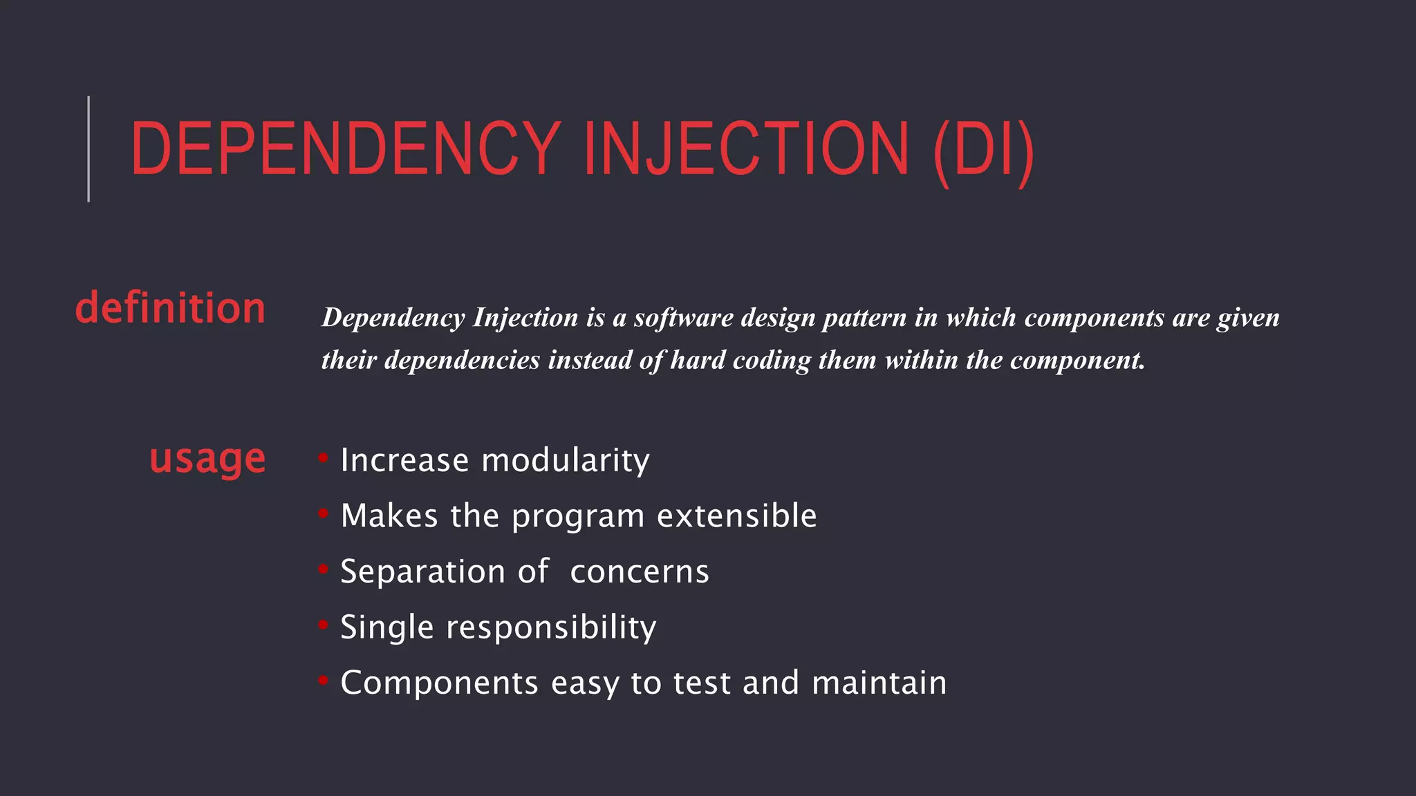 DEPENDENCY INJECTION (DI)
• Increase modularity
• Makes the program extensible
• Separation of concerns
• Single responsibility
• Components easy to test and maintain
Dependency Injection is a software design pattern in which components are given
their dependencies instead of hard coding them within the component.
definition
usage
 