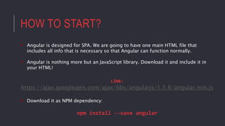 HOW TO START?
• Angular is designed for SPA. We are going to have one main HTML file that
includes all info that is necessary so that Angular can function normally.
• Angular is nothing more but an JavaScript library. Download it and include it in
your HTML!
LINK:
https://ajax.googleapis.com/ajax/libs/angularjs/1.5.6/angular.min.js
• Download it as NPM dependency:
npm install --save angular
 