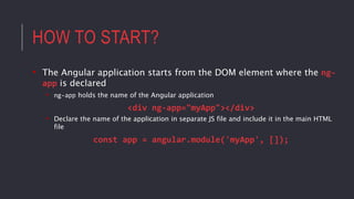 HOW TO START?
• The Angular application starts from the DOM element where the ng-
app is declared
• ng-app holds the name of the Angular application
<div ng-app="myApp"></div>
• Declare the name of the application in separate JS file and include it in the main HTML
file
const app = angular.module('myApp', []);
 