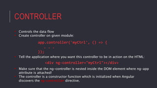 CONTROLLER
• Controls the data flow
• Create controller on given module:
app.controller('myCtrl', () => {
. . .
});
• Tell the application where you want this controller to be in action on the HTML:
<div ng-controller="myCtrl"></div>
• Make sure that the ng-controller is nested inside the DOM element where ng-app
attribute is attached!
• The controller is a constructor function which is initialized when Angular
discovers the ng-controller directive.
 
