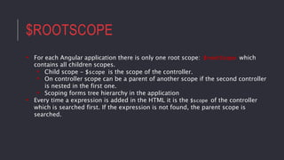 $ROOTSCOPE
• For each Angular application there is only one root scope: $rootScope which
contains all children scopes.
• Child scope - $scope is the scope of the controller.
• On controller scope can be a parent of another scope if the second controller
is nested in the first one.
• Scoping forms tree hierarchy in the application
• Every time a expression is added in the HTML it is the $scope of the controller
which is searched first. If the expression is not found, the parent scope is
searched.
 